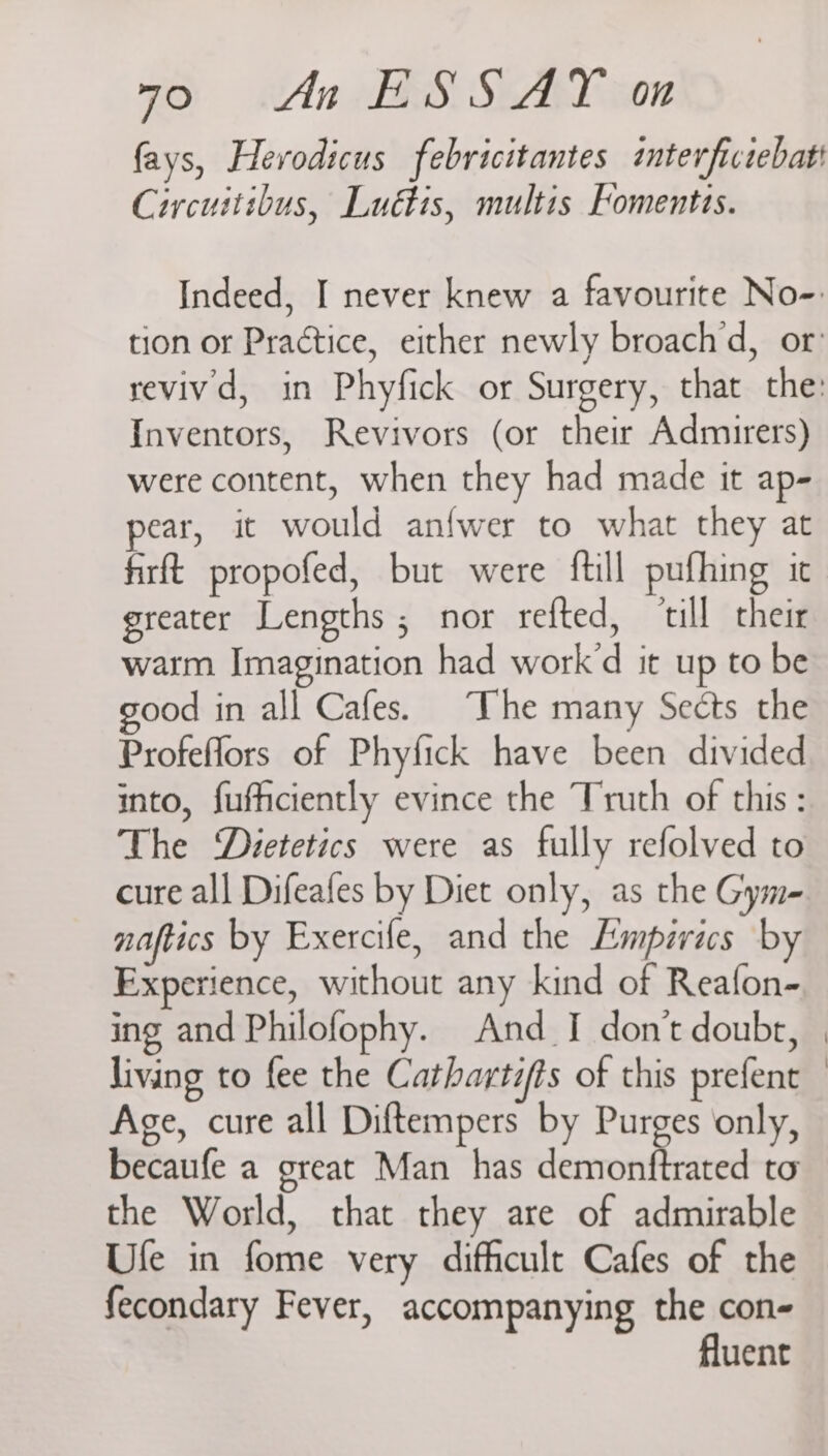 fays, Herodicus febricitantes intevrfictebati Circuitibus, Luédtis, multis Fomentis. Indeed, I never knew a favourite No-. tion or Practice, either newly broach d, or’ revivd, in Phyfick or Surgery, that the: Inventors, Revivors (or their Admirers) were content, when they had made it ap- pear, it would anfwer to what they at firft propofed, but were ftill pufhing it greater Lengths ; nor refted, ‘till their warm Imagination had work’d it up to be good in all Cafes. The many Sects the Profeflors of Phyfick have been divided into, fuficiently evince the Truth of this : The ‘Dietetics were as fully refolved to cure all Difeafes by Diet only, as the Gym- naftics by Exercife, and the Empirics by Experience, without any kind of Reafon- ing and Philofophy. And_I don’t doubt, living to fee the Catbartifts of this prefent Age, cure all Diftempers by Purges only, becaufe a great Man has demonftrated to the World, that they are of admirable Ule in fome very difficult Cafes of the fecondary Fever, accompanying the con- fluent