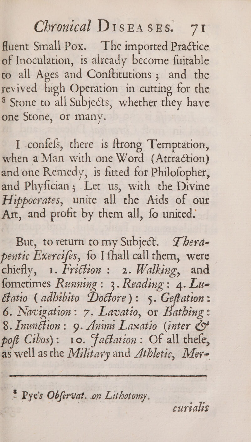 fluent Small Pox. ‘The imported Practice of Inoculation, is already become fuitable to all Ages and Conftitutions ; and the revived high Operation in cutting for the $ Stone to all Subjects, whether they have one Stone, or many. I confefs, there is ftrong Temptation, when a Man with one Word (Attraction) and one Remedy, is fitted for Philofopher, and Phyfician; Let us, with the Divine Hippocrates, unite all the Aids of our Art, and profic by them all, fo united. But, to return tomy Subject. Thera- pentic Exercifes, fo I {hall call them, were chiefly, 1. fvidtion : 2. Walking, and fometimes Running: 3. Reading: 4. Lue Etatio ( adbibito Dottore): 5. Geftation : 6. Navigation: 7. Lavatio, or Bathing: 8. Inunétion: 9. Anim Laxatio (inter poft Cibos): 10. Faétation: OF all thefe, as well asthe Military and Athletic, Mere * Pye’s Obfervat. on Lithotomy. | cuviahs