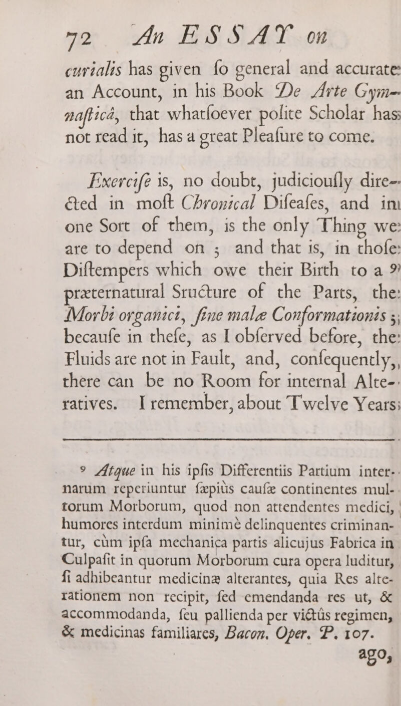 curialis has given fo general and accurate: an Account, in his Book De Arte Gym nafticd, that whatfoever polite Scholar has: not read it, has a great Pleafure to come. Exercifé is, no doubt, judicioufly dire-- ded in molt Chronical Difeafes, and im one Sort of them, is the only Thing we: are to depend on ; and that ts, in thofe: Diftempers which owe their Birth toa 9 preternatural Sructure of the Parts, the: Morbi organict, fine male Conformationis ;; becaufe in thefe, as L obferved before, the: Fluids are not in Fault, and, confequently,, there can be no Room for internal Alte-. ratives. I remember, about Twelve Years: ° Atque in his ipfis Differentiis Partium inter-: narum reperiuntur fepitis caufe continentes mul-. torum Morborum, quod non attendentes medici, | humores interdum minime delinquentes criminan- tur, cum ipfa mechanica partis alicujus Fabrica in Culpafit in quorum Morborum cura opera luditur, fi adhibeantur medicina alterantes, quia Res alte- rationem non recipit, fed emendanda res ut, & accommodanda, {eu pallienda per victus regimen, & medicinas familiares, Bacon, Oper. P. 107. ago,