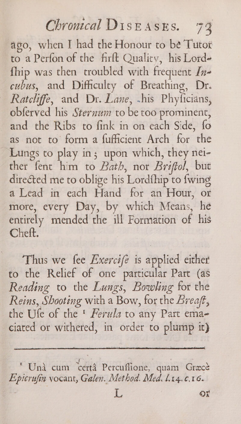 ago, when I had the Honour to be Tutot to a Perfon of the firft Quality, his Lord- fhip was then troubled with frequent [n- cubus, and Difficulty of Breathing, Dr. — Ratcliffe, and Dr. Lane, ~his Phyficians, oblerved his Sternum to be too prominent, and the Ribs to fink in on each Side, fo as not to form a fufficient Arch for the Lungs to play in; upon which, they nei- ther fent him to Bath, nor Briftol, but directed me to oblige his Lordfhip to fwing a Lead in each Hand for an Hour, or more, every Day, by which Means, he entirely mended the ill Formation of his Cheft. Thus we fee Exercifé is applied either to the Relief of one particular Part (as Reading to the Lungs, Bowling for the — Reins, Shooting with a Bow, for the Lreaf, the Ufe of the ' Ferula to any Part ema- ciated or withered, in order to plump it) Una cum certa Percuflione, quam Grace _ Eptcrufin vocant, Galen. Method. Med. 1.14.0.16. L | Ox