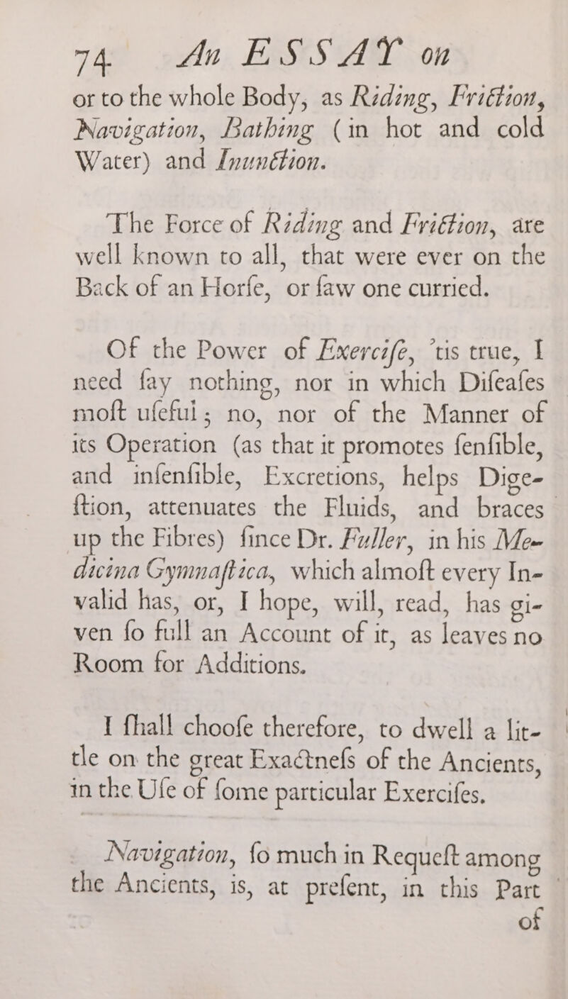 or to the whole Body, as Reding, Friétion, Navigation, Bathing (in hot and cold Water) and Inunétion. The Force of Riding and Friétion, are well known to all, that were ever on the Back of an Horfe, or faw one curried. Of the Power of Exercife, ’tis true, I need fay nothing, nor in which Difeafes moft ufeful; no, nor of the Manner of its Operation (as that it promotes fenfible, and infentible, Excretions, helps Dige- up the Fibres) fince Dr. Fu/Jer, in his Me~ dicina Gymnaftica, which almoft every In- valid has, or, I hope, will, read, has gi- ven fo full an Account of it, as leaves no Room for Additions. I fhall choofe therefore, to dwell a lit- tle om the great Exactnefs of the Ancients, in the Ule of fome particular Exercifes. Navigation, {o much in Requeft among of