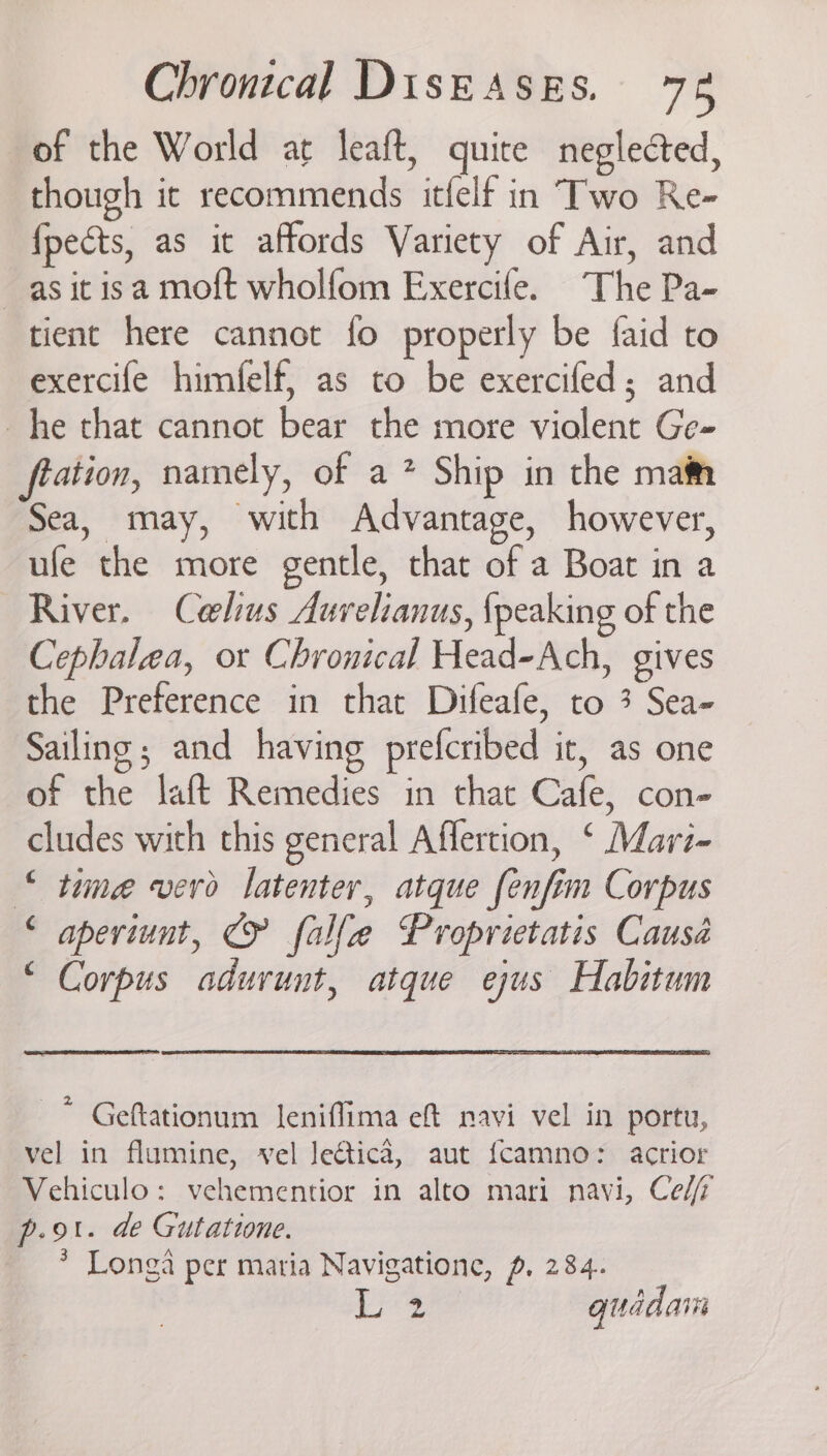 of the World at leaft, quite neglected, though ic recommends itfelf in Two Re- fpects, as it affords Variety of Air, and —asitisa moft wholfom Exercife. The Pa- tient here cannot fo properly be faid to exercife himfelf, as to be exercifed; and he that cannot bear the more violent Ge- ftation, namely, of a* Ship in the maim Sea, may, with Advantage, however, ufe the more gentle, that of a Boat in a River. Ceelius Aurelianus, {peaking of the Cephalea, ot Chronical Head-Ach, gives the Preference in that Difeafe, to 3 Sea- Sailing; and having prefcribed it, as one of the laft Remedies in that Cafe, con- cludes with this general Affertion, ‘ Mavri- © tine verd latenter, atque fenfim Corpus ‘ aperiunt, © falle Proprietatis Causa “ Corpus adurunt, atque ejus Habitum * Geftationum leniflima ef navi vel in portu, vel in flumine, vel JeGtica, aut fcamno: acrior Vehiculo: vehementior in alto mari navi, Ce//f p.ot. de Gutatione. * Longa per maria Navigatione, p. 284. 2 quadaiis