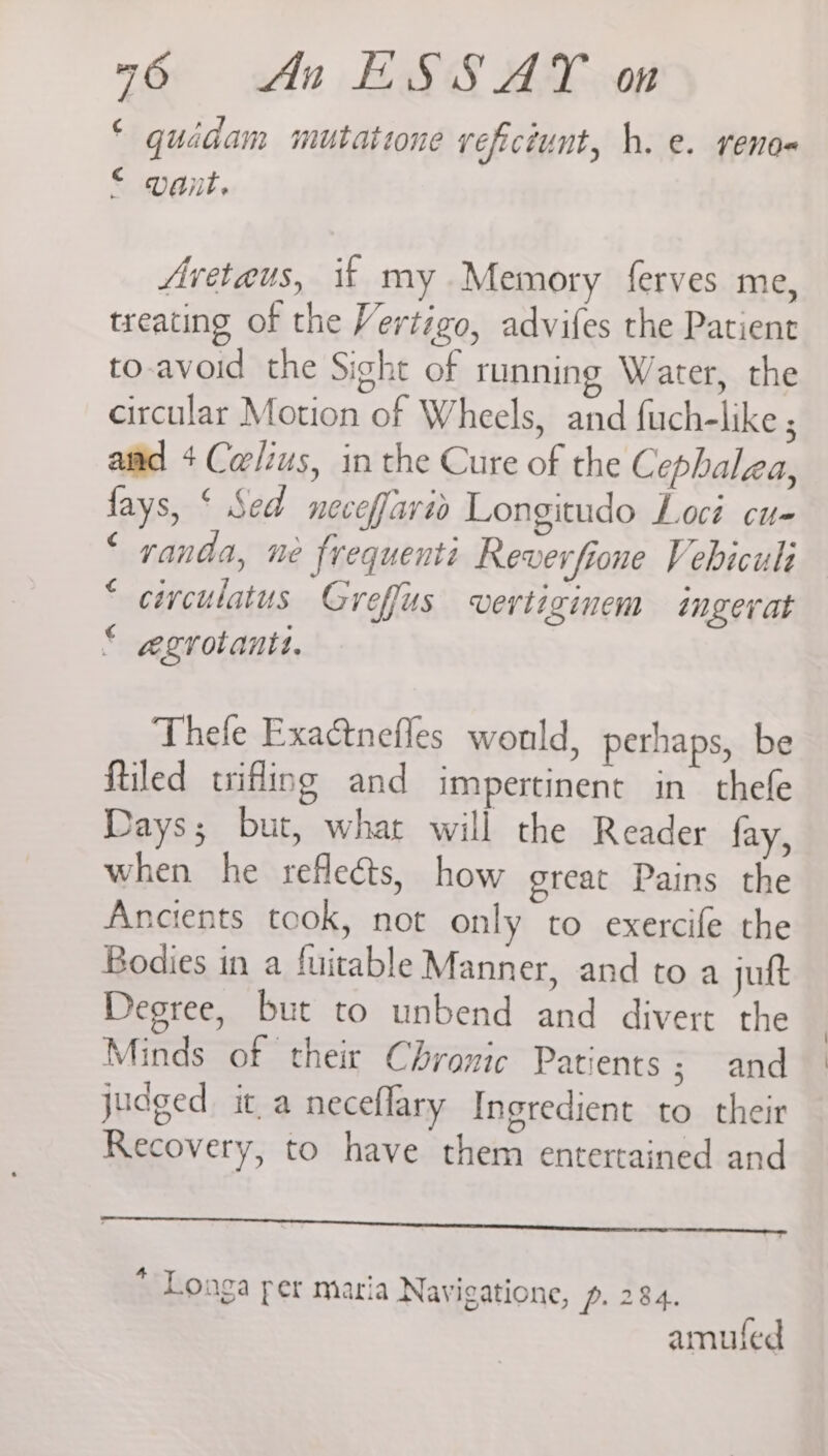 © quédam mutatione vefictunt, h. e. reno- € - Unit. Avetaus, ik my Memory ferves me, treating of the Vertigo, advifes the Patient to-avoid the Sight of running Water, the circular Motion of Wheels, and fuch-like ; aiid + Carlius, in the Cure of the Cephalza, fays, ‘ Sed neceffario Longitudo Loci cu- ‘ randa, ne frequenti Reverfione Vebiculi ciyculatus Greffus vertiginem ingerat aegzvovanit. 4 € Thefe Exactnefles would, perhaps, be ftiled trifling and impertinent in thefe Days; but, what will the Reader fay, when he refleéts, how great Pains the Ancients took, not only to exercife the Bodies in a fuitable Manner, and to a jutt Degree, but to unbend and divert the Minds of their Chronic Patients; and judged it a neceflary Ingredient to their Recovery, to have them entertained and teehee * Longa per maria Navigatione, p. 284. amufed