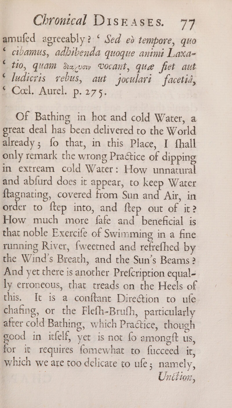 amufed agreeably? ‘ Sed ed tempore, quo © cibamus, adbibenda quoque animi Laxa- © 110, quam Savoy Vocant, que fiet aut © ludivis vebus, aut joculavi facetia, B. Col. Aurel, p. 275, Of Bathing in hot and cold Water, a great deal has been delivered to the World already ; fo that, in this Place, I fthall only remark the wrong Practice of dipping in extream cold Water: How unnatural and ablurd does it appear, to keep Water {lagnating, covered from Sun and Air, in order to ftep into, and ftep out of it? How much more fafe and beneficial is that noble Exercife of Swimming in a fine running River, fweetned and refrefhed by the Wind's Breath, and the Sun’s Beams ? And yet there is another Prefcription equal- ly erroneous, that treads on the Heels of this. It is a conftant Dire@ion to ufe chafing, or the Flefh-Brufh, particularly after cold Bathing, which Practice, though good in itfelf, yet is not fo amongtt us, for it requires fomewhat to fucceed it, which we are too delicate to ule; namely, z Unition,