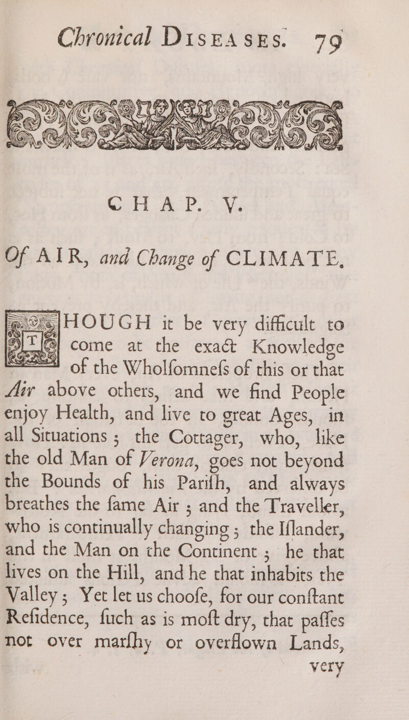 Of AIR, and Change of CLIMATE, @ ©4|HOUGH it be very difficult to “IT come at the exact Knowledge of the Wholfomne(s of this or that Aiv above others, and we find People enjoy Health, and live to great Ages, in all Situations ; the Cottager, who, like the old Man of Verona, goes not beyond the Bounds of his Parifh, and always breathes the fame Air ; and the Traveller, who is continually changing ; the Iflander, and the Man on che Continent ;_ he that lives on the Hill, and he chat inhabits the Valley; Yet let us choofe, for our conftant Refidence, fuch as is moft dry, that paffes not over marlhy or overfown Lands, very