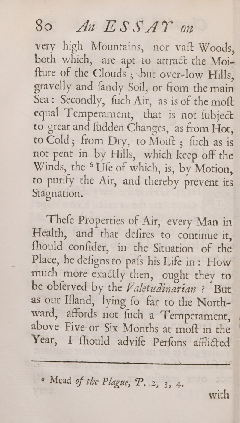 very high Mountains, nor vaft Woods, both which, are apt to attract the Moi- fture of the Clouds ; .but over-low Hills, gravelly and fandy Soil, or ftom the main Sea: Secondly, fuch Air, as is of the moft equal Temperament, that is not fubjeé& to great and fudden Changes, as from Hot, to Cold; from Dry, to Moift ; fuch as is not pent in by Hills, which keep off the Winds, the ° Ufe of which, is, by Motion, to purify the Air, and thereby prevent its Stagnation. Thefe Properties of Air, every Man in Health, and that defires to continue it, fhould confider, in the Situation of the Place, he defigns to pafs his Life in: How much more exa@tly then, ought they to be obferved by the Valetudinarian ? But as our Ifland, lying fo far to the North- ward, affords not fuch a ‘Temperament, above Five or Six Months at moft in the Year, I fhould advife Perfons afflicted a ° Mead of the Piagger’ Fd, with