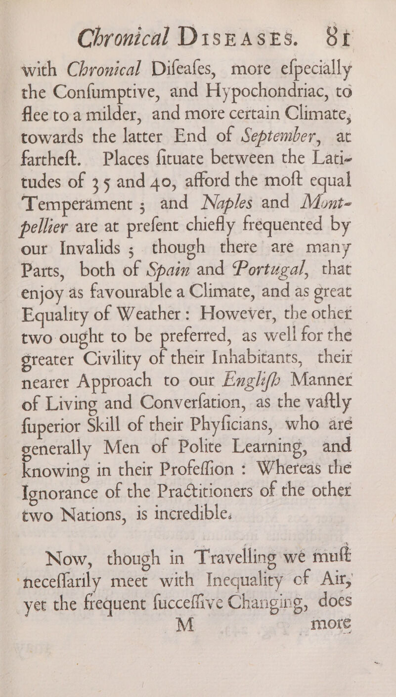 with Chronical Difeafes, more efpecially the Confumptive, and Hypochondriac, to flee toa milder, and more certain Climate; towards the latter End of September, at fartheft. Places firuate between the Lati- tudes of 35 and 40, afford the moft equal Temperament ; and Naples and Mont- pellier are at prefent chiefly frequented by our Invalids ; though there are many Parts, both of Spam and Portugal, that enjoy as favourable a Climate, and as great Equality of Weather: However, the other _ two ought to be preferred, as well for the greater Civility of their Inhabitants, their nearer Approach to our Eugli/b Manner of Living and Converfation, as the vaftly — fuperior Skill of their Phyficians, who are generally Men of Polite Learning, and _ knowing in their Profeffion : Whereas the Ignorance of the Practitioners of the other two Nations, is incredible. Now, though in Travelling we mutt ‘neceflarily meet with Inequality of Air, yet the frequent fucceffive Changing, does | more