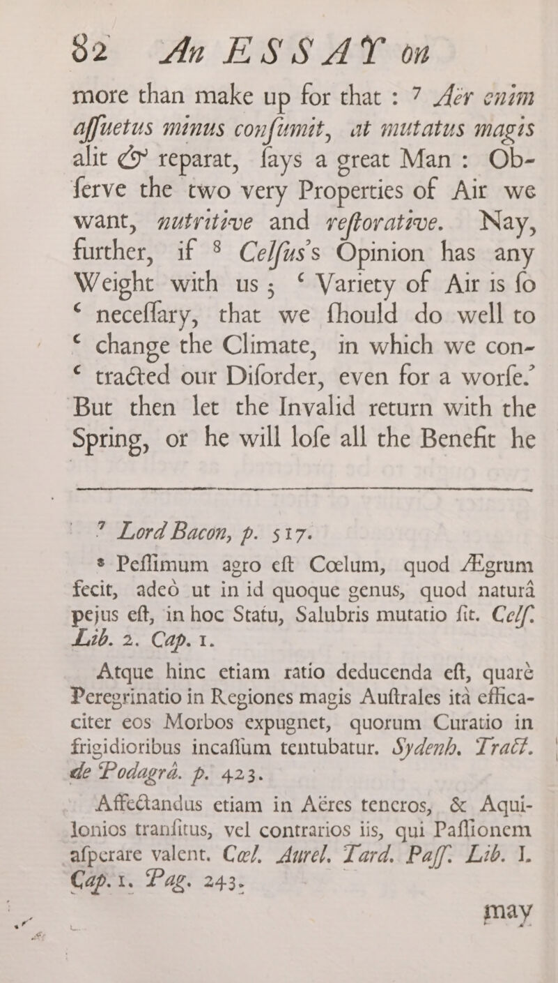more than make up for that : 7 Aer enim Affuetus minus confumit, at mutatus magis alit @ reparat, fays a great Man: Ob- ferve the two very Properties of Air we want, sutritive and veftorative. Nay, further, if ® Cedfus’s Opinion has any Weight with us; ‘ Variety of Air is fo “ neceflary, that we fhould do well to change the Climate, in which we con- tracted our Diforder, even for a worfe. But then let the Invalid return with the Spring, or he will lofe all the Benefit he c 4 ” Lord Bacon, p. 517. * Peflimum agro eft Coelum, quod A‘grum fecit, adeo ut in id quoque genus, quod natura pejus eft, in hoc Statu, Salubris mutatio fit. Ce//- Lib. 2. Cap. t. Atque hinc etiam ratio deducenda eft, quaré Peregrinatio in Regiones magis Auftrales ita effica- citer eos Morbos expugnet, quorum Curatio in frigidioribus incaflum tentubatur. Sydenh, Trac?. de ‘Podagra. p. 423. AffeGtandus etiam in Aéres tencros, &amp; Adqui- Jonios tranfitus, vel contrarios iis, qui Paflionem afperare valent. Ca/. Aurel. Lard. Paff. Lib. 1. Cap.t. Pag. 243. | may