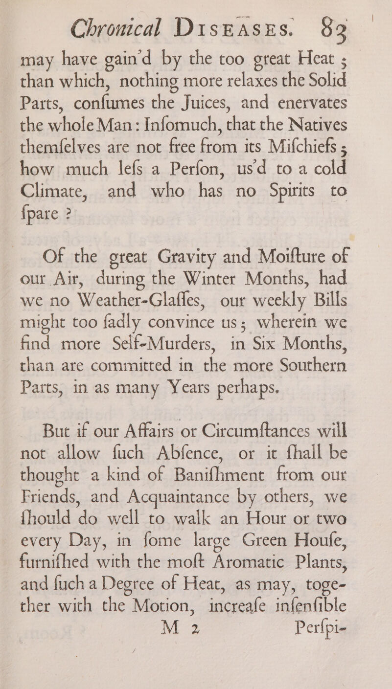 may have gain'd by the too great Heat ; than which, nothing more relaxes the Solid Parts, confumes the Juices, and enervates the whole Man: Infomuch, that the Natives themfelves are not free from its Mifchiefs ; how much lefs a Perfon, usd to a cold Climate, and who has no Spirits to {pare ? Of the great Gravity and Moifture of our Air, during the Winter Months, had we no Weather-Glafles, our weekly Bills might too fadly convince us; wherein we find more Self-Murders, in Six Months, than are committed in the more Southern Parts, in as many Years perhaps. But if our Affairs or Circumftances will not allow fuch Abfence, or it fhail be thought a kind of Banifhment from our Friends, and Acquaintance by others, we {hould do well to walk an Hour or two every Day, in fome large Green Houle, furnifhed with the moft Aromatic Plants, and fuch a Degree of Heat, as may, toge- ther with the Motion, increafe infenfible M 2 Perfpi-