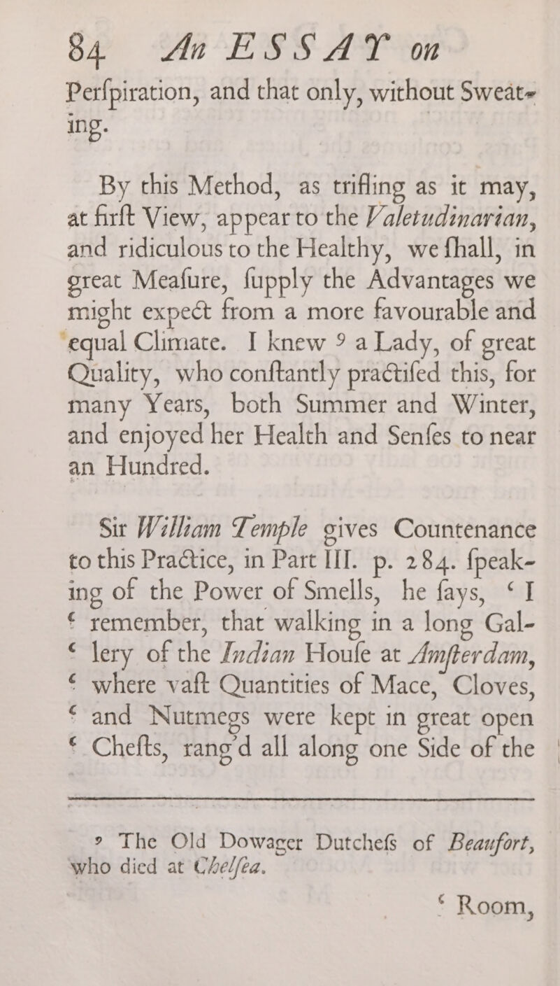Perfpiration, and that only, without Sweat- inp. By this Method, as trifling as it may, at firft View, appear to the Valetudinarian, and ridiculous to the Healthy, we fhall, in great Meafure, fupply the Advantages we might expect from a more favourable and equal Climate. I knew 9 a Lady, of great Quality, who conftantly practifed this, for many Years, both Summer and Winter, and enjoyed her Health and Senfes to near an Hundred. Sit William Temple gives Countenance to this Practice, in Part III. p. 284. {peak- ing of the Power of Smells, he fays, ‘I € remember, that walking in a long Gal- lery of the Indian Houle at Amfterdam, where vaft Quantities of Mace, Cloves, and Nutmegs were kept in great open Chefts, rang’d all along one Side of the | C C ¢ ¢ ° The Old Dowager Dutchefs of Beaufort, who died at Chel/ea. * Room,