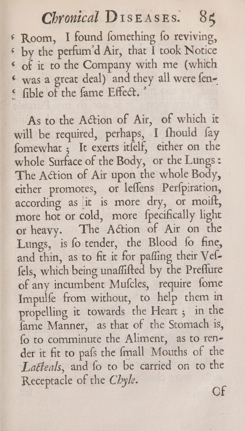 ‘ Room, I found fomething fo reviving, ¢ by the perfum’d Air, that I took Notice © of it to the Company with me (which ¢ was a great deal) and they all were fen- € fible of the fame Effect. ” As to the Action of Air, of which it will be required, perhaps, I fhould fay fomewhat ; It exerts itfelf, eicher on the whole Surface of the Body, or the Lungs: The Action of Air upon the whole Body, | either promotes, or leflens Perfpiration, according as it is more dry, or moilt, more hot or cold, more fpecifically light or heavy. The Action of Air on the Lungs, is fo tender, the Blood fo fne, and thin, as to fit ic for pafling their Vel- fels, which being unaffifted by the Preflure of any incumbent Mufcles, require fome Impulfe from without, to help them in propelling it towards the Heart ; in the {ame Manner, as that of the Stomach is, fo to comminute the Aliment, as to ren- der it fit to pafs the fmall Mouths of the Laéteals, and fo to be carried on to the Receptacle of the Chyle. p ©