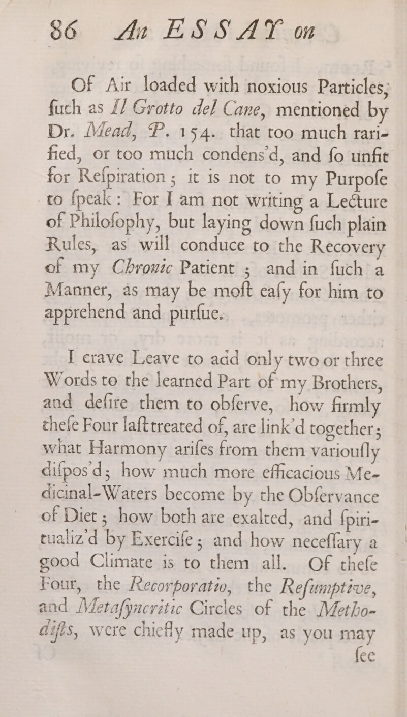 Of Air loaded with noxious Particles; fuch as £/ Grotto del Cane, mentioned by Dr. Mead, P. 154. that too much rari- fied, or too much condens‘d, and fo unfie for Refpiration ; it is not to my Purpofe to {peak: For I am not writing a Lecture of Philofophy, but laying down fuch plain Rules, as will conduce to the Recovery of my Chronic Patient ; and in fuch a Manner, as may be moft eafy for him to apprehend and purfue.. I crave Leave to add only two or three Words to the learned Part of my Brothers, and defire them to obferve, how firmly thele Four lafttreated of, are link’d together; what Harmony arifes from them varioufly difposd; how much more efficacious Me- dicinal-Waters become by the Obfervance of Diet ; how both are exalted, and {piri- tualiz'd by Exercife; and how neceflary a good Climate is to them all. Of thefe Four, the Recorporati, the Refumptive, and Metafyncritic Circles of the Metho- aifts, were chiefly made up, as you ay ec