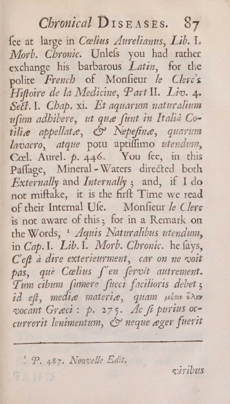 fee at large in Corlius Aurelianus, Lab. i. Morb. Chronic. Unlefs you had rather exchange his barbarous Latim, for the polite French of Monfieur le Clerc’s _ Hiftowe de la Medicine, Part Ml. Lev. 4. Se. 1. Chap. xi. Et aquarum naturalium ufum adbibere, ut que funt in Italia Co- tilie appellate, € Nepefine, quarum Javacro, atque potu aptillimo wtendum, Ceel. Aurel. p. 446. You fee, in this Paflage, Mineral-Waters directed both _ Externally and Internally ; and, if I do not miftake, it is the firft Time we read of their Internal Ufe. Monfieur /e Clers is not aware of this; for in a Remark on the Words, * Aquis Naturahibus utendum, in Cap.1. Lib.1. Morb. Chronic. he fays, Coft 4 dive exterieurment, car on ne voit pas, que Calius fen fervit autrement. Tum cibum fumere fucci faciliovis debet ; id eft, media materia, quam low Saw vocant Greci: p. 275. Ac fe purius oc- currerit lenimentum, CF neque eger fuertt “ P. 487. Nouvelle Edit. ; wiv iDUs