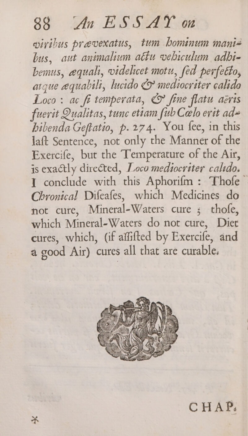 vivibus prevexatus, tum bominum mani- bus, aut animalium atiu veliculum adbi- bemus, equali, videlicet motu, fed perfecto, argue equabili, lucido & mediocriter calido Loco : ac fi temperata, © fine flatu aévis fuerit Qualitas, tunc etiam fub Cel erit ad» bibenda Geftatio, p. 274. You fee, in this laft Sentence, not only the Manner of the Exercife, but the Temperature of the Air, is exactly directed, Loco mediocriter calido. I conclude with this Aphorifm : Thofe- Chronical Difeafes, which Medicines do not cure, Mineral-Waters cure ; thofe, which Mineral-Waters do not cure, Diet cures, which, (if affifted by Exercife, and a good Air) cures all that are curable.
