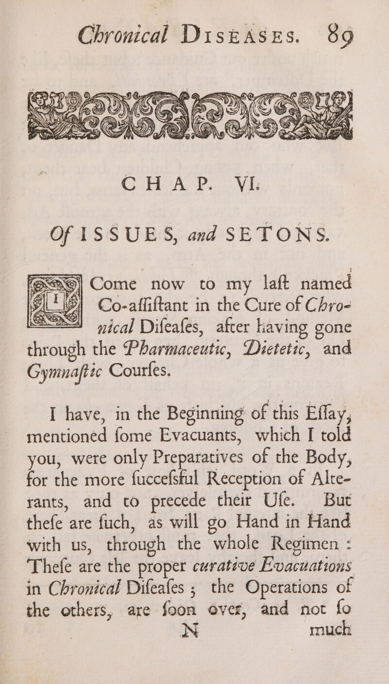 Of ISSUES, and SETONS. <9] Come now to my laft named >| Co-afliftant in the Cure of Chro- nical Difeafes, after having gone through the Pharmaceutic, Dietetic, and Gymnafttc Courfes. I have, in the Beginning of this Effay, mentioned fome Evacuants, which I told you, were only Preparatives of the Body, for the more fuccefstul Reception of Alte- rants, and to precede their Ufle. But thefe are fuch, as will go Hand in Hand with us, through the whole Regimen : Thefe are the proper curative Evacuations in Chronical Difeafes ; the Operations of the others, are foon over, and not fo : much