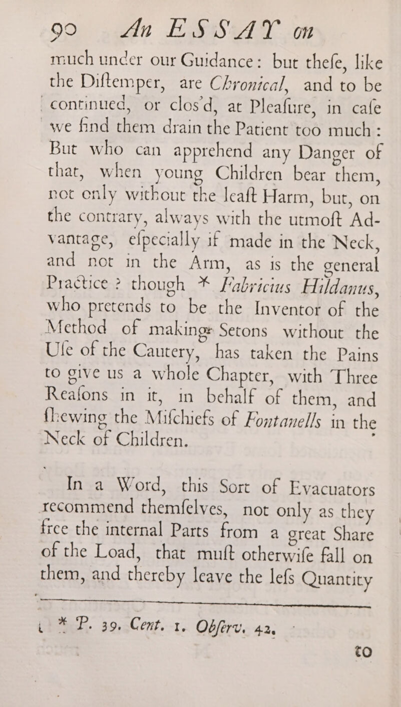 much uncer our Guidance: but thefe, like the Diftemper, are Chronical, and to be continued, or clos’d, at Pleafure, in cafe we find them drain the Patient too much : But who can apprehend any Danger of that, when young Children bear them, not enly without the leaft Harm, but, on the contrary, always with the utmoft Ad- vantage, efpecially if made in the Neck, and not in the Arm, as is the general Practice ? though * Fabricius Hildanus, who pretends to be the Inventor of the Method of makings Setons without the Ule of the Cautery, has taken the Pains to give us a whole Chapter, with Three Reafons in it, in behalf of them, and fhewing the Mifchiefs of Fontanells in the Neck of Children. In a Word, this Sort of Evacuators recommend themfelves, not only as they free the internal Parts from a great Share of the Load, that mutt otherwife fall on them, and thereby leave the lefs Quantity a ee a ae ae p+ ™-P. 39,-Cent.-1, Obferv. 42g to