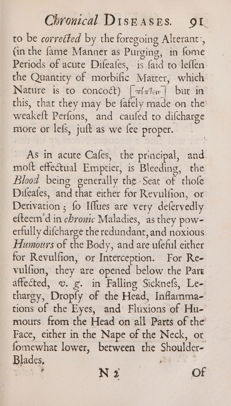 to be correéted by the foregoing Alterant:, (in the fame Manner as Purging, in fome ; ee ae ee Periods of acute Difeales, is faid to leflen. the Quantity of morbific Matter, which Nature is to concoct) | wértew| but in this, that they may be fafely made on the weakeft Perfons, and cauled to difcharge more or lefs, juft as we fee proper. As in acute Cafes, the principal, and. molt effectual Emptier, is Bleeding, the Blood being generally the -Seac of thofe Difeafes, and that either for Revulfion, or Derivation ; fo Iflues are very defervedly e{teem’d in chronic Maladies, as they pow- erfully difcharge the redundant, and noxious Humours of the Body, and are ufeful either for Revulfion, or Interception. For Re- vulfion, they are opened below the Pare affected, v. g. in Falling Sicknefs, Le- thargy, Dropfy of the Head, Inflamma- tions of the Eyes, and Fluxions of Hu- mours from the Head on all Parts of the Face, either in the Nape of the Neck, or. fomewhat lower, between the Shoulder- Blades, ae | ‘ Na of