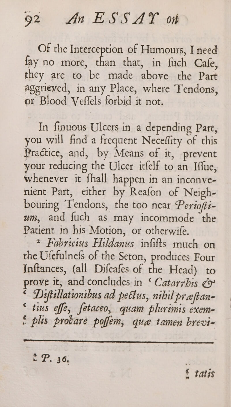 Of the Interception of Humours, I need fay no more, than that, in fuch Cafe, they are to be made above the Part agerieved, in any Place, where Tendons, or Blood Veflels forbid it not. In finuous Ulcers in a depending Part, you will find a frequent Neceffity of this Practice, and, by Means of it, prevent your reducing the Ulcer itfelf to an Iflue, whenever it fhall happen in an inconve- mient Part, either by Reafon of Neigh- bouring Tendons, the too near Pertofti- um, and fuch as may incommode the Patient in his Motion, or otherwife. 2 Fabricius Hildanus infifts much on the Ufefulnefs of the Seton, produces Four Inftances, (all Difeafes of the Head) to prove it, and concludes in ‘ Catarrbis & * Diftallationibus ad pettus, nibil pr eftan- “ tius effe, fetaceo, quam plurimis exem- : plis provare poffem, quae tamen brevi- EP. 36, ik £ tatis