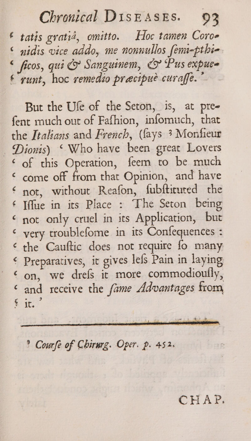 ¢ tatis gratiz, omitto. Hoc tamen Coroe nidis vice addo, me nonnullos femi-pthie But the Ule of the Seton, is, at pre- ¢ ¢ ¢ ¢ Tce AO &amp; ‘A A NK tas of this Operation, feem to be much Iffue in its Place : The Seton being not only cruel in its Application, but very troublefome in its Confequences : the Cauftic does not require fo many Preparatives, it gives lefs Pain in laying on, we drefs it more commodioully, and receive the fame Advantages from fee | it. igo YS : By 3 na “