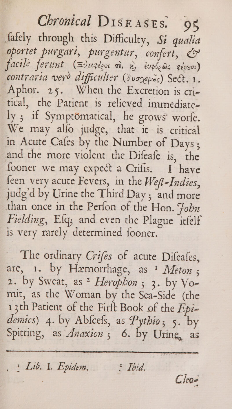 fately through this Difficulty, §% qualia oportet purgart, purgentur, confert, ¢> facile ferunt (Biugdces a, 2 topless gepssar) contravia vero difficulter (Svooepac) Sect. 1. _Aphor. 25. When the Excretion is cri- tical, the Patient is relieved immediate- ly ; if Symptomatical, he grows’ worfe. ‘We may alfo judge, that it is critical in Acute Cafes by the Number of Days ; and the more violent the Difeafe is, the fooner we may expect a Crifis. I have feen very acute Fevers, in the We/t-Indies, judg'd by Urine the Third Day ; and more than once in the Perfon of the Hon. Fobn Fielding, Efg; and even the Plague itfelf is very rarely determined fooner. The ordinary Créfes of acute Difeafes, are, 1. by Hemorrhage, as ' Meton ; 2. by Sweat, as ? Herophon ; 3. by Vo- mit, as the Woman by the Sea-Side (the 13th Patient of the Firft Book of the Epi- demus) 4. by Abfcefs, as Pythio; 5. by Spitting, as Anaxion ; 6. by Uring, as , © Lib. 1. Epidem, > Tbid. | gees Cleoe
