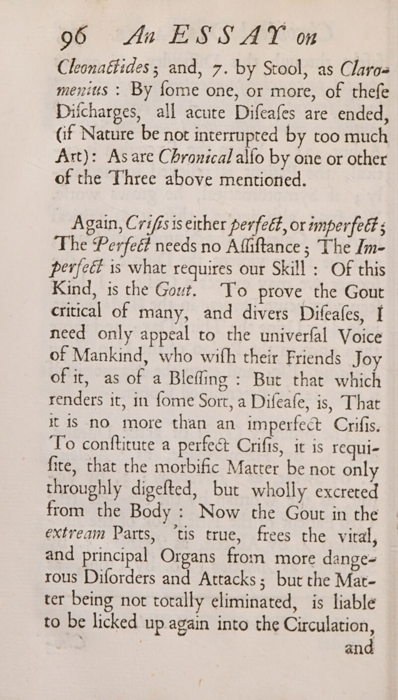 Cleonaétides ; and, 7. by Stool, as Claros menius : By forme one, or more, of thefe Diicharges, all acute Difeafes are ended, (if Nature be not interrupted by too much Art): As are Chronical alfo by one or other of the Three above mentioned. Again, Crifisis either perfeét, or imperfect s The Perfed needs no Affiftance ; The Im- perfec is what requires our Skill : Of this Kind, 1s the Gout. To prove the Gout critical of many, and divers Difeafes, I need only appeal to the univerfal Voice of Mankind, who with their Friends Joy of it, as of a Bleffing : But that which renders it, in fome Sort, a Difeafe, is, That it is no more than an imperfect Crifis. To conftitute a perfect Crifis, it is requi- fite, that the morbific Matter be not only throughly digefted, but wholly excreted from the Body : Now the Gout in the extream Parts, ‘tis true, frees the vital, and principal Organs from more dange- rous Diforders and Attacks; but the Mar- ter being not totally eliminated, is liable to be licked up again into the Circulation, | and