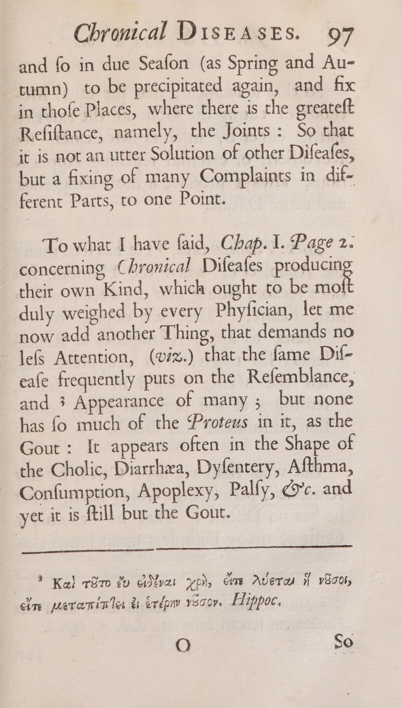 and fo in due Seafon (as Spring and Au- tumn) to be precipitated again, and fix in thofe Places, where there is the greateft Refiftance, namely, the Joints : So that it is not an utter Solution of other Difeafes, but a fixing of many Complaints in dif- - ferent Parts, to one Point. To what I have faid, Chap. 1. Page 2. concerning Chronical Difeafes producin their own Kind, which ought to be Bie duly weighed by every Phyfician, let me now add another Thing, that demands no lefs Attention, (vi%.) that the fame Dil- eafe frequently puts on the Refemblance, and 3 Appearance of many ; but none has fo much of the Proteus in it, as the Gout : It appears often in the Shape of the Cholic, Diarrhea, Dyfentery, Afthma, Confumption, Apoplexy, Palfy, dc. and yet it is ftill but the Gout. 3 ) ~ y me ; Ka! 1870 dv aNvat yon, ame Aver if v8cor, cle pevarinles &amp; ixdow vecor. EHippoc, O a. Ag