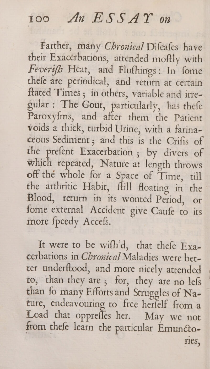 Farther, many Chronical Difeafes have their Exacerbations, attended moftly with Feverifo Heat, and Flufhings: In fome thefe are periodical, and return at certain ftated Times ; in others, variable and irte- gular: The Gout, particularly, has thefe Paroxyims, and after them the Patient voids a thick, turbid Urine, with a farina- ceous Sediment ; and this is the Crifis of the prefent Exacerbation ; by divers of Which repeated, Nature at length throws off thé whole for a Space of Time, till the arthritic Habit, {till Hloating in the Blood, return in its wonted Period, or fome external Accident give Caufe to its more fpeedy Accefs. It were to be wifh’d, that thefe Exa- cerbations in Chronical Maladies were bet- ter underftood, and more nicely attended — to, than they are; for, they are no lefs — than fo many Efforts and Struggles of Na- ture, endeavouring to free herfelf from a Load that opprefles her. May we not from thefe learn the particular Emuncto- ries,