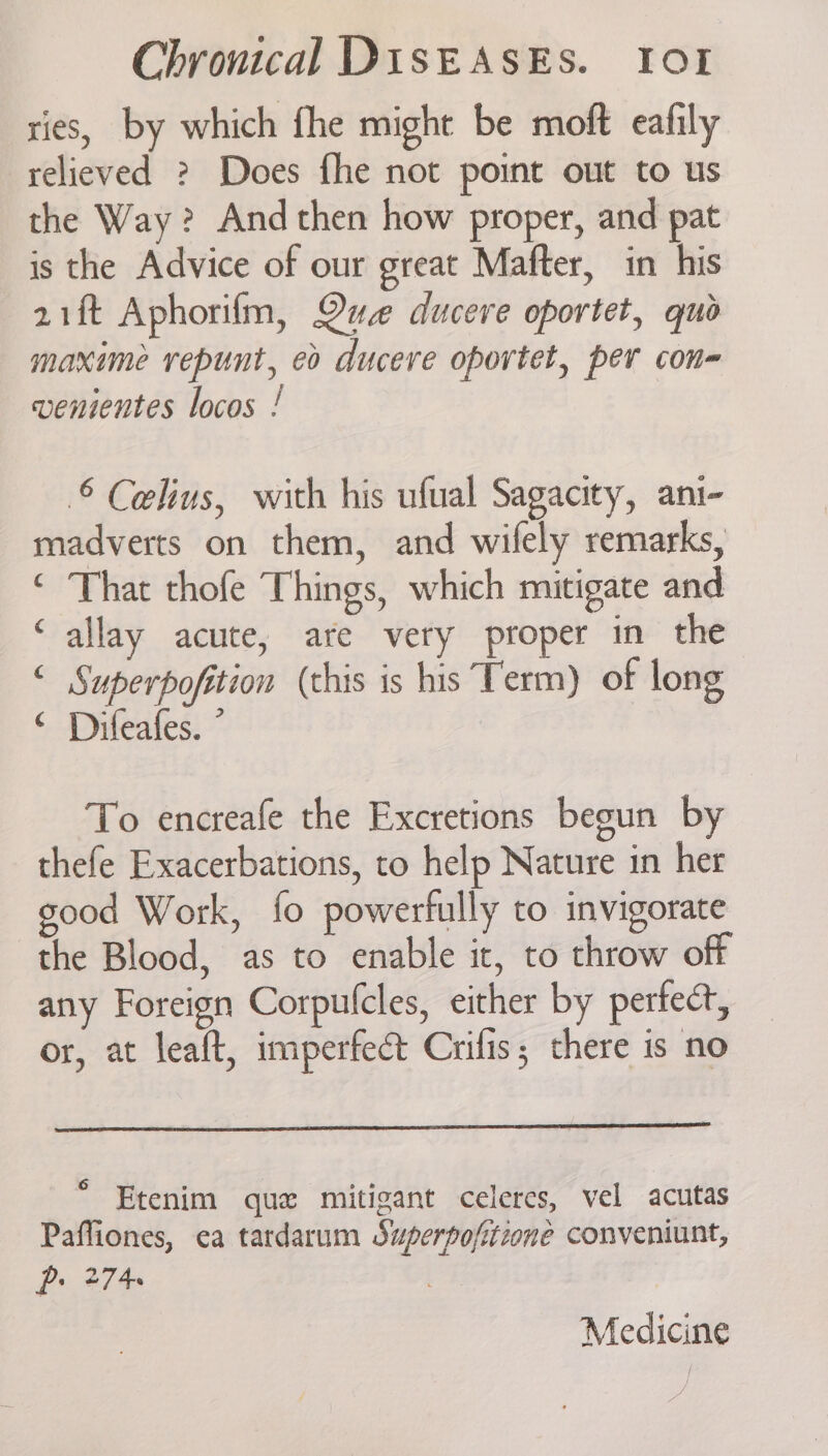 ries, by which fhe might be moft eafily relieved ? Does fhe not point out to us the Way? And then how proper, and pat is the Advice of our great Mafter, in his 21ft Aphorifm, Que ducere oportet, quo maxime vrepunt, eo ducere oportet, per con- venientes locos ! © Celius, with his ufual Sagacity, ani- madverts on them, and wifely remarks, ‘ That thofe Things, which mitigate and allay acute, are very proper in the ‘ Superpofition (this is his Term) of long ‘ Difeafes. ° ¢ To encreafe the Excretions begun by thefe Exacerbations, to help Nature in her good Work, fo powerfully to invigorate the Blood, as to enable it, to throw off any Foreign Corpulcles, either by pertect, or, at leaft, imperfect Crifis; there is no ° Etenim que mitigant celeres, vel acutas Paffiones, ea tardarum Superpofitione conveniunt, pe 274 | Medicine