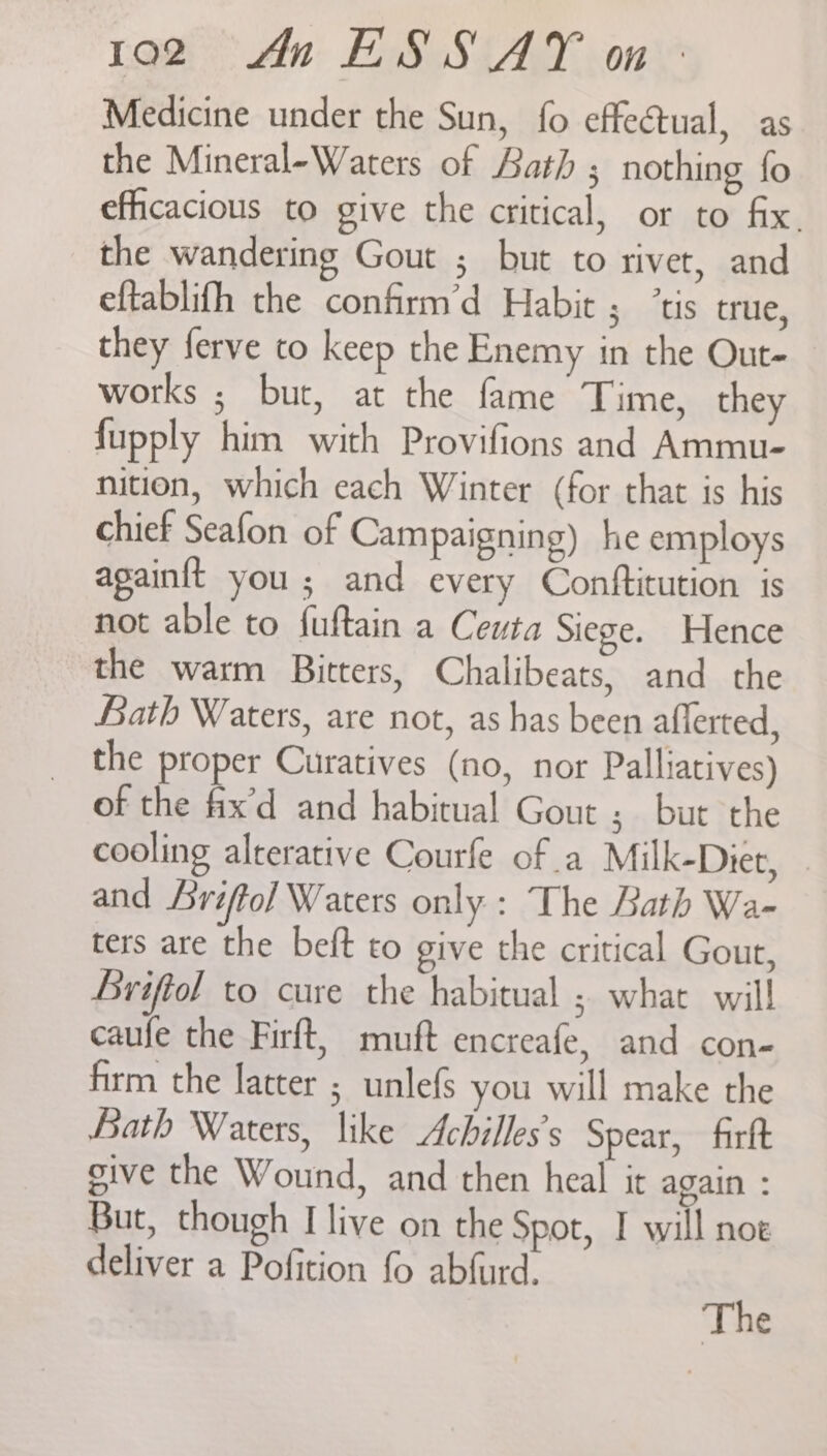 Medicine under the Sun, fo effectual, as the Mineral-Waters of Bath ; nothing fo efhcacious to give the critical, or to fix. the wandering Gout ; but to rivet, and eftablifh the confirm’d Habit ; ‘tis true, they ferve to keep the Enemy in the Out- works ; but, at the fame Time, they fupply him with Provifions and Ammu- nition, which each Winter (for that is his chief Seafon of Campaigning) he employs againft you ; and every Contftitution is not able to {uftain a Ceuta Siege. Hence the warm Bitters, Chalibeats, and the Bath Waters, are not, as has been afferted, the proper Curatives (no, nor Palliatives) of the fix’d and habitual Gout ; but the cooling alterative Courfe of .a Milk-Diet, - and Lriftol Waters only : The Bath Wa- ters are the beft to give the critical Gout, Briftol to cure the habitual ; what will caufe the Firft, muft encreafe, and con- firm the latter ; unlefs you will make the Bath Waters, like Achilles’s Spear, firft sive the Wound, and then heal it again : But, though I live on the Spot, I will noe deliver a Pofition fo abfurd. The