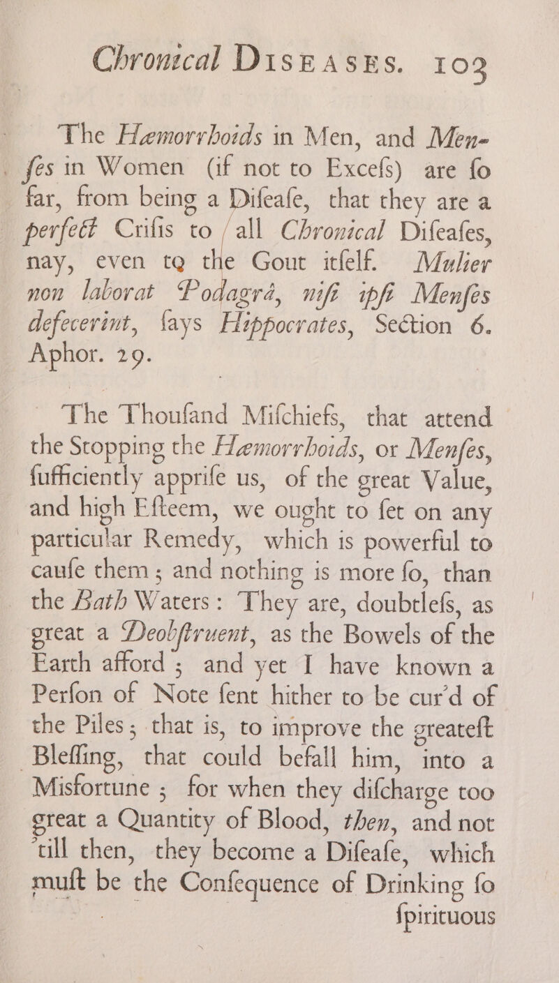 The Hemorrhoids in Men, and Men- _ fesin Women (if not to Excefs) are fo far, from being a Difeafe, chat they are a perfect Crifis to /all Chronical Difeafes, nay, even tg the Gout itfelf. Mulher non laborat Podagré, nifi ipfi Menfes defecerint, ‘ays Hippocrates, Section 6. Aphor. 29. ~ The Thoufand Mifchiefs, that attend the Stopping the Hemorrhoids, or Menjes, fufficiently apprife us, of the great Value, and high Efteem, we ought to fet on any particular Remedy, which is powerful to caufe them ; and nothing is more fo, than the Lath Waters: They are, doubtlefs, as great a Deobfiruent, as the Bowels of the Earth afford ; and yet I have known a Perfon of Note fent hither to be cur’d of the Piles; that is, to improve the greateft Blefling, that could befall him, into a Misfortune ; for when they difcharge too ereat a Quantity of Blood, then, and not ‘ull then, they become a Difeafe, which muft be the Confequence of Drinking fo at | {pirituous