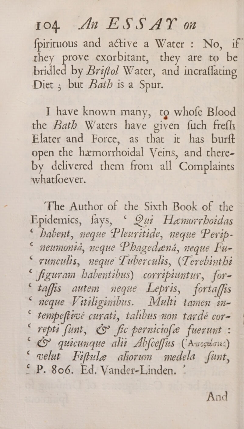 fpirituous and active a Water : No, if they prove exorbitant, they are to be bridled by Arifol Water, and incraflating Diet ; but Aath is a Spur. I have known many, tg whofe Blood the Aath Waters have given fuch frefh Elater and Force, as that it has burft open the hemorrhoidal Veins, and there- by delivered them from all Complaints whatfoever. The Author of the Sixth Book of the Epidemics, fays, ‘ Qui Haemorrboidas “ habent, neque Pleuritide, neque Pevip- “ neumontd, neque Phagedaend, neque Fu- “ runculis, neque Tuberculis, (Lerebinthé © figuram babentibus) corvipiuntur, for- ‘ taffis autem neque Lepris, fortaffis © neque Vitiligimbus. Multi tamen in- “ tempeftivé cuvati, talbus non tavdé cor- * vepte funt, € fic perniciofe fuerunt : “<© quicunque alit Abfceffus (Amstox) ‘ velut Fiftule ahorum medela funt, * .P. 806. Ed. Vander-Linden. * And