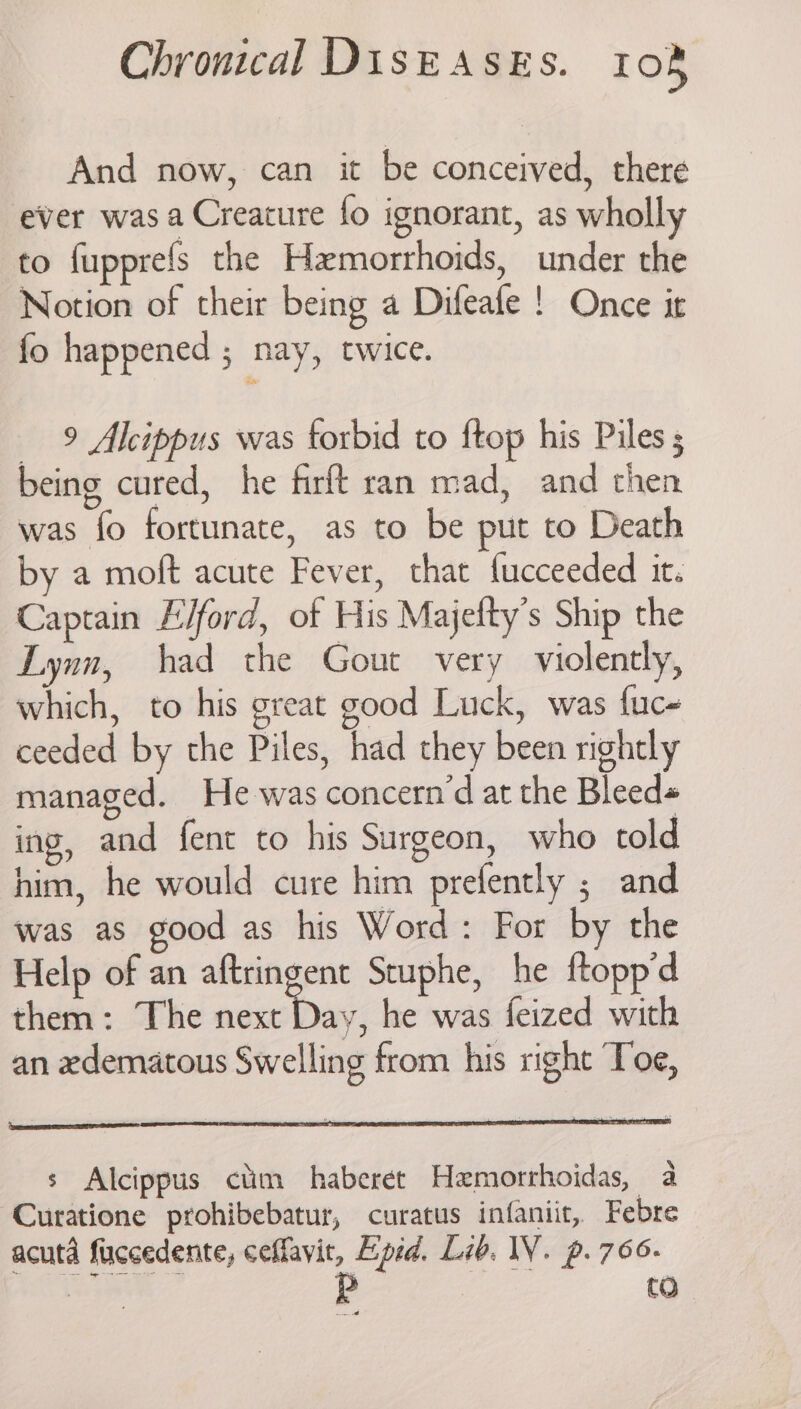 And now, can it be conceived, there ever was a Creature fo ignorant, as wholly to fupprefs the Hxmorrhoids, under the Notion of their being a Difeafe ! Once it fo happened ; nay, twice. 9 Alcippus was torbid to ftop his Piles ; being cured, he firft ran mad, and then was fo fortunate, as to be put to Death by a moft acute Fever, that fucceeded it. Captain Elford, of His Majetty’s Ship the Lynn, had the Gout very violently, which, to his great good Luck, was fuc- ceeded by the Piles, had they been nightly managed. He was concern’d at the Bleeds ing, and fent to his Surgeon, who told him, he would cure him prefently ; and was as good as his Word: For by the Help of an aftringent Stuphe, he ftopp’d them: The aie, 0} he was feized with an edematous Swelling from his right Toe, s Alcippus ctim haberet Hemorrhoidas, a Curatione prohibebatur, curatus infaniit, Febre acuta fuccedente, ceffavit, Epid. Lib. IY. p.766-