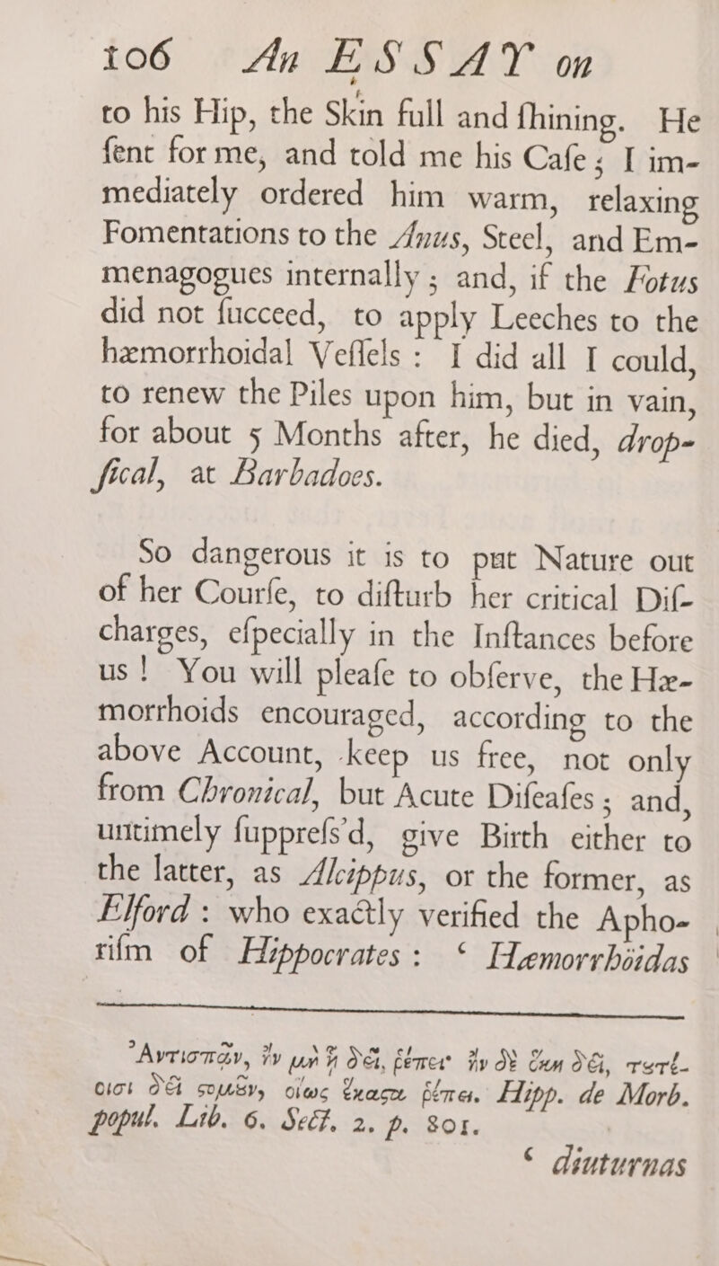 to his Hip, the Skin full and fhining. He fent forme, and told me his Cafe; I im- mediately ordered him warm, relaxing Fomentations to the “nus, Steel, and Em- menagogues internally ; and, if the Fotus did not fucceed, to apply Leeches to the hemorrhoidal Veflels : I did all I could, to renew the Piles upon him, but in vain, for about 5 Months after, he died, drop- fical, at Barbadoes. So dangerous it is to pat Nature out of her Courfe, to difturb her critical Dif- charges, efpecially in the Inftances before us! You will pleafe to obferve, the Hx- morrhoids encouraged, according to the above Account, keep us free, not only from Chronical, but Acute Difeafes ; and, untimely fupprefs'\d, give Birth either to the latter, as Alcippus, or the former, as Elford : who exactly verified the Apho- — rilm of Hippocrates: ‘ Femorrhiidas anaes cneroneesesteepntioneanieheinnmetnemuesnesanuitinesaie sibtbue es ’Avrionay, Fy pr Oe, fener? Fy 8 Com OG, rert- Clot o> qf SOS, O1ad< exace 6¢7r et. fipp. de Morb. popul. Lib. 6. Se. 2. p. Sor. © diuturnas