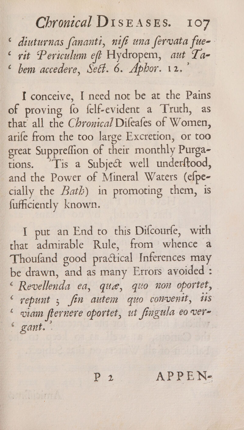 © diuturnas fananti, nifi una fervata fue- ‘ vit Periculum eft Hydropem, aut Lae “ bem accedere, Set. 6. Aphor. 12. ° I conceive, I need not be at the Pains of proving fo {elf-evident a Truth, as that all the Chronical Dileafes of Women, arife from the too large Excretion, or too great Suppreffion of their monthly Purga- tions. “Tis a Subject well underftood, and the Power of Mineral Waters (efpe- cially the Bath) in promoting them, is fuficiently known. I put an End to this Difcourfe, with that admirable Rule, from whence a Thoufand good practical Inferences may be drawn, and as many Errors avoided : &lt; Revellenda ea, que, quo non oportet, ‘ yepunt ; fin autem quo comventt, ts ‘ viam fternere oportet, ut fingula eo ver= © gant. ° ’ | fy APPEN-