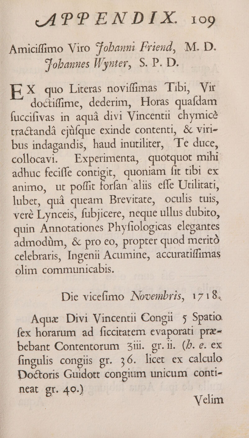 Amiciffimo Vito Fohanm Friend, M. D. | Fobannes Wynter, S. P. D. X quo Literas noviffimas Tibi, Vir doctiffime, dederim, Horas quafdam fuccifivas in aqua divi Vincenti chymicé tractanda ejtifque exinde contenti, &amp; viri- bus indagandis, haud inutiliter, “Te duce, collocavi. Experimenta, quotquot mihi adhuc feciffe contigit, quoniam fit tibi ex animo, ut poffit forfan aliis efle Ucilicati, luber, qué queam Brevitate, oculis tuis, vere Lynceis, fubjicere, neque ullus dubito, uin Annotationes Phyfiologicas elegantes admodiim, &amp; pro eo, propter quod merito celebraris, Ingenii Acumine, accuratiffimas olim communicabis. Die vicefimo Novembris, 1718, Aque Divi Vincenti Cong 5 Spatio. fex horarum ad ficcitatem evaporati pre~ bebant Contentorum 3ii. gr.i. (0. e. ex fingulis congiis gr. 36. licet ex calculo Doétoris Guidott congium unicum conti- neat gr. 40.) | Velim