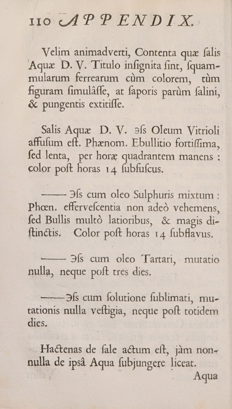 Wwo<cAPPEND TX Velim animadverti, Contenta quz falis Aque D. V. Titulo infignita fint, {quam- mularum ferrearum cim colorem, ttm figuram fimulafle, at faporis pariim falini, &amp; pungentis extitifle. Salis Aque D. V. sfs Oleum Vitrioli affufum eft. Phenom. Ebullitio fortiffima, fed lenta, per hor quadrantem manens : color poft horas 14 fubfufcus. 3fs cum oleo Sulphuris mixtum : Pheen. effervefcentia non aded vehemens, fed Bullis mult6 latioribus, &amp; magis di- ftinétis. Color poft horas 14 fubflavus. fs cum oleo Tartari, mutatio nulla, neque poft tres dies, 3fs cum folutione fublimati, mu- cationis nulla veltigia, neque poft totidem dies. _Haétenas de fale aétum eft, jam non~ nulla de ipsd Aqua fubjungere liceat. hk : . Aqua