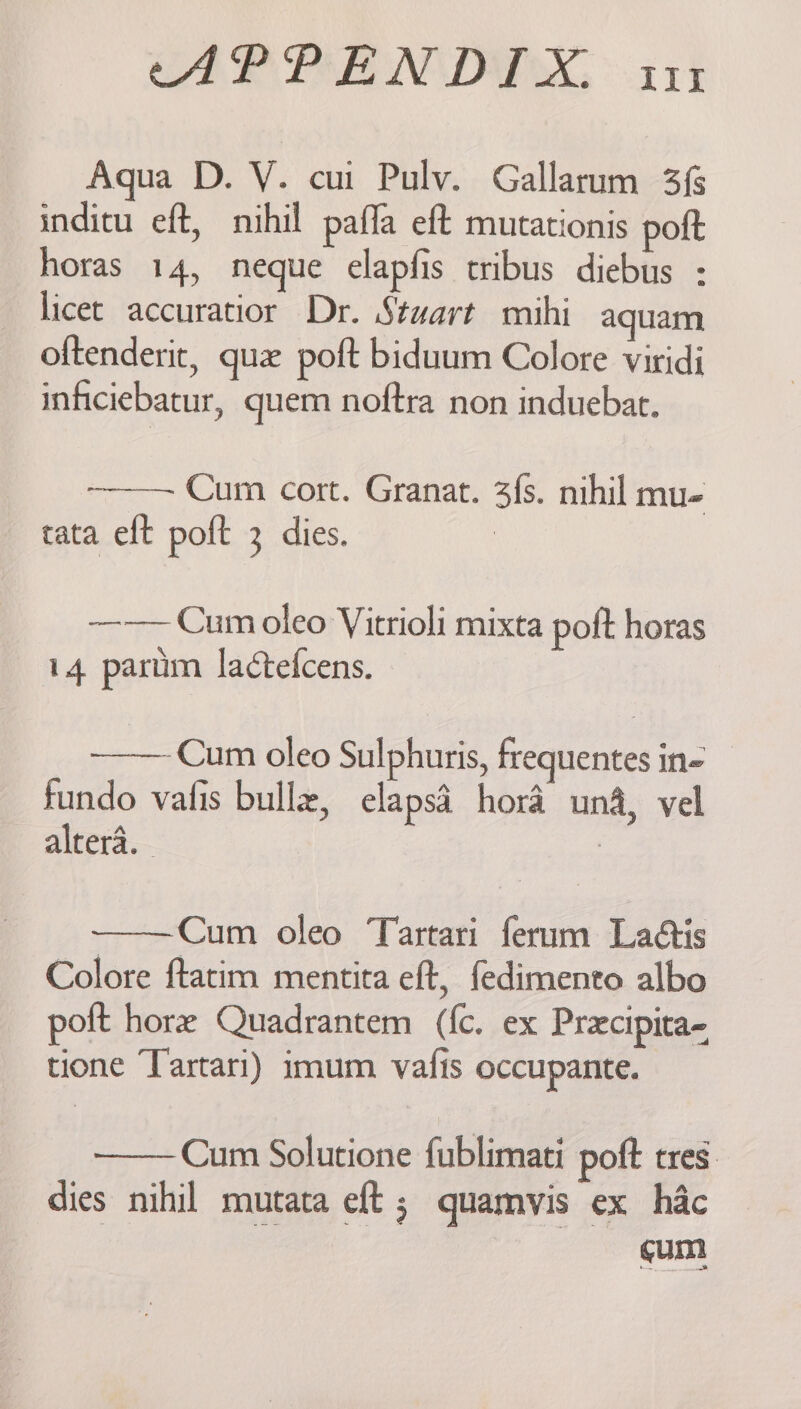 CAP PEN DEX. x14 Aqua D. Y. cur Pulv. Gallarum 3{ inditu eft, nihil pafla eft mutationis poft horas 14, neque elapfis tribus diebus : licet accuratior Dr. Stuart mihi aquam oftenderit, que poft biduum Colore viridi inficiebatur, quem noftra non induebat. Cum cort. Granat. 3{s. nihil mu- tata elt poft 3 dies. ————Cum oleo Vitrioli mixta poft horas 14 partum lactefcens. ——— Cum oleo Sulphuris, frequentes in- fundo vafis bullz, elaps4 hora una, vel alrera. : : Cum oleo Tartari ferum Laétis Colore ftatim mentita eft, fedimento albo poft hore Quadrantem (fc. ex Precipita- tione ‘Tartari) imum vafis occupante. Cum Solutione fublimati poft tres dies nihil mutata eft ; quamvis ex hac cum,