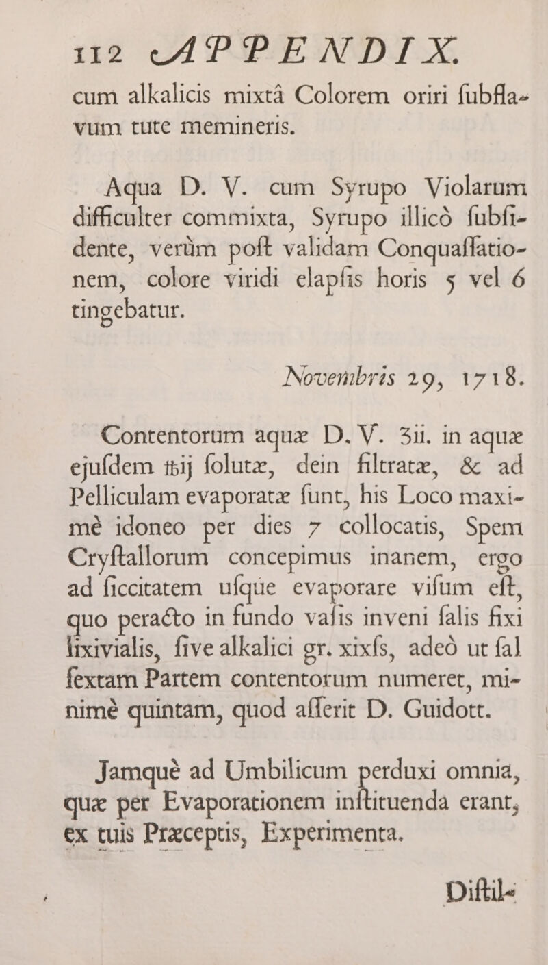 cum alkalicis mixta Colorem oriri fubfla- vum tute memiuneris. Aqua D. VY. cum Syrupo Violarum difficulter commixta, Syrupo illicd fubfi- dente, vertim poft validam Conquaflatio- nem, colore viridi elapfis horis 5 vel 6 tingebatur. Novembris 29, 1718. Contentorum aque D.V. 31. in aque ejufdem thij folutz, dein filtrate, &amp; ad Pelliculam evaporatx funt, his Loco maxi- mé idoneo per dies 7 collocatis, Spem Cryftallorum concepimus inanem, ergo ad ficcitatem ufque evaporare vifum eft, uo peraéto in fundo vais inveni falis fixi irxivialis, five alkalici gr. xixfs, adeo ut {al fextam Partem contentorum numeret, mi- nimé quintam, quod afferit D. Guidott. Jamqueé ad Umbilicum pocus omnia, qu per Evaporationem inftituenda erant, ex tuis Praceptis, Experimenta. Diftile