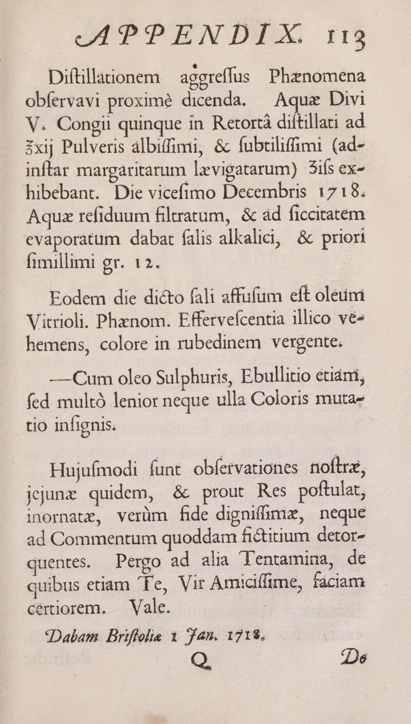 Diftillationem agoreflus Phenomena obfervavi proximé dicenda. Aque Divi V. Congii quinque in Retorta diftillatt ad 3xij Pulveris albiffimi, &amp; fubtiliffimi (ad- inftar margaritarum levigatarum) 3ifs ex- hibebant. Die vicefimo Decembris 1718. Aque refiduum filtratum, &amp; ad ficcitatem evaporatum dabat falis alkalici, &amp; priori fimullimi gr. 12. | | Eodem die diéto fali affufum eft oletim Vitrioli. Phanom. Effervefcentia illico ve- hemens, colore in rubedinem vergente. -—Cum oleo Sulphuris, Ebullicio etidm, fed multd lenior neque ulla Coloris muta~ tio infignis. Hujufmodi funt obfervationes noftre, jcjune quidem, &amp; prout Res poftulat, inornate, vertim fide dignifime, neque ad Commentum quoddam fictitium detor- guentes. Pergo ad alia ‘Tentamina, de quibus etiam ‘Te, Vit Amiciffime, faciam cértiorem. Vale. Dabam Briftoha t fan. 171%. Q. De