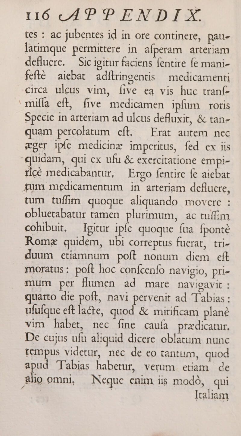 a tes : ac jubentes id in ore continere, Rall latimque permittere in afperam arteriam defluere. Sic igitur faciens fentire fe mani- felte aiebat adftringentis medicamenti circa ulcus vim, five ea vis huc tran miffa eft, five medicamen ipfium roris Specie in arteriam ad ulcus defluxit, &amp; tan- quam percolatum eft. rat autem nec ger iple medicine imperitus, fed ex iis uidam, qui ex ufu &amp; exercitatione empi- ricé medicabantur, Ergo fentire fe aiebat &gt; tum tuffim quoque aliquando movere : obluetabatur tamen plurimum, ac tuffim cohibuit, — Igitur at quoque fua fponté Romz quidem, ubi correptus fuerat, tri- duum etiamnum poft nonum diem eft moratus: poft hoc confcenfo navigio, pri- mum per flumen ad mare navigavit : quarto die poft, navi pervenit ad Tabias : ufufque eft late, quod &amp; mirificam plane vim habet, nec fine caufa predicatur. De cujus ufu aliquid dicere oblatum nunc tempus videtur, nec de eo tantum, quod apud Tabias habetur, verum etiam de Ttaliam