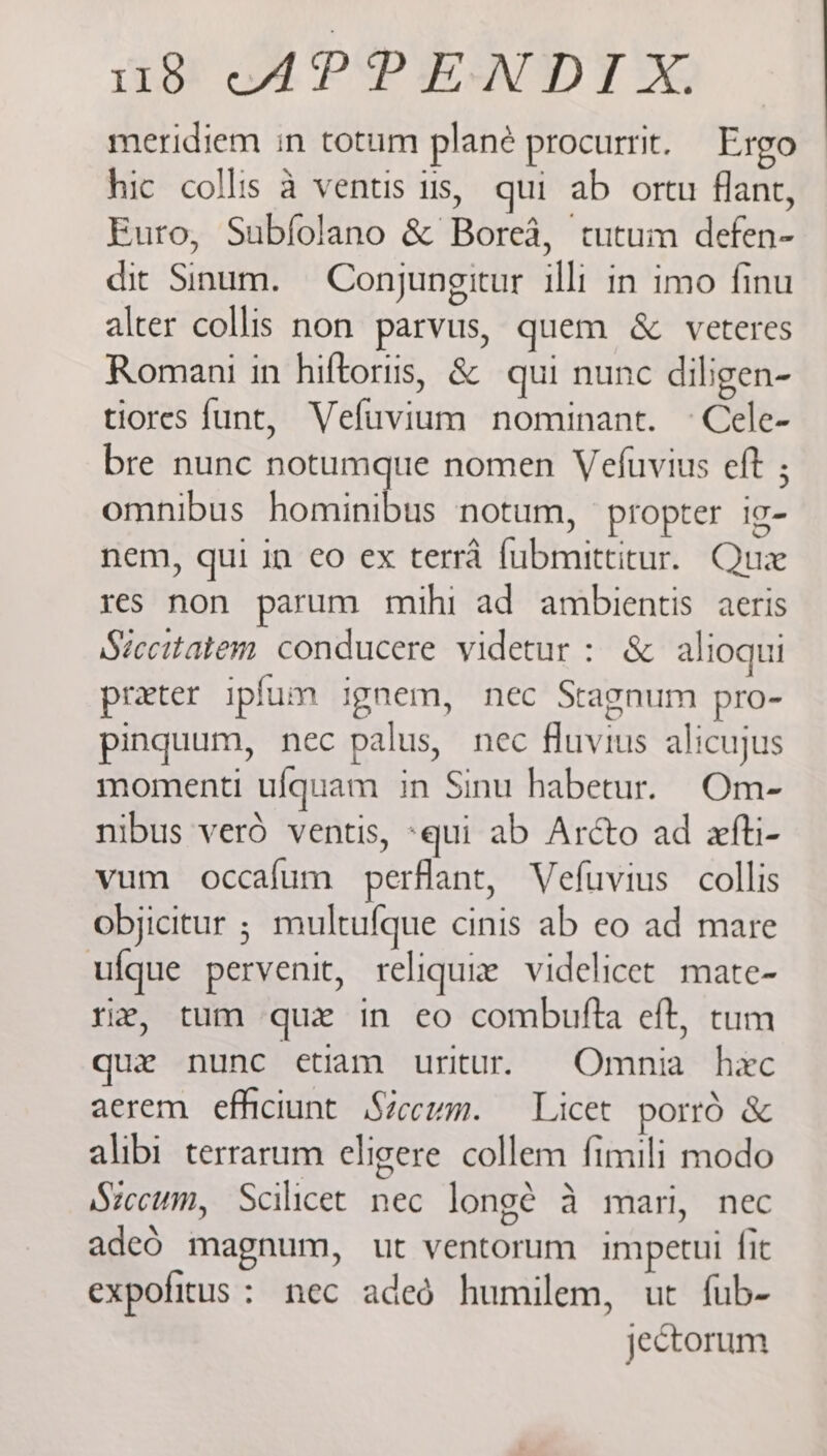 meridiem in totum plane procurrit. Ergo hic collis a ventis us, qui ab ortu flant, Euro, Subfolano & Borea, tutum defen- dit Sinum. Conjungitur illi in imo finu alter collis non parvus, quem & veteres Romani in hiftortis, & qui nunc diligen- tiores funt, Vefuvium nominant. °Cele- bre nunc notumque nomen Veluvius eft ; omnibus hominibus notum, propter ig- nem, qui in eo ex terra fubmitticur. Quz res non parum mihi ad ambientis aeris Stccitatem conducere videtur : & alioqui preter ipfum ignem, nec Stagnum pro- pingquum, nec palus, nec fluvius alicujus momenti ufquam in Sinu habetur. Om- nibus vero ventis, «qui ab Arcto ad exfti- vum occafum perflant, Vefuvius collis objicitur ; multufque cinis ab eo ad mare ufque pervenit, reliquiz videlicet mate- riz, tum que in eo combufta eft, tum quez nunc etiam uritur. Omnia hec aerem efhiciunt Siccum. Licet porrd & alibi terrarum eligere collem fimili modo Stccum, Scilicet nec longé a mari, nec adeo magnum, ut ventorum impetui fit expofitus: nec aded humilem, ut fub- jectorum