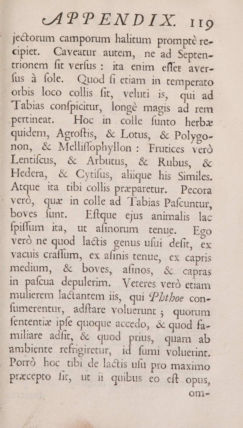 AR PBN DEX 116 jectorum camporum halitum prompte re- cipiet. Caveatur autem, ne ad Septen- _trionem fit verfus: ita enim effee aver- fus a fole. Quod fi etiam in temperato otbis loco collis fit, veluti is, qui ad Tabias confpicitur, longé magis ad rem pertineat. Hoc in colle funto. herbx quidem, Agroftis, & Lotus, & Polygo- non, & Melliflophyilon : Frutices vers Lentifeus, & Arbutus, & Rubus, & Hedera, & Cyrifus, aliique his Similes. Atque ita tibi collis preparetur. Pecora vero, gux in colle ad Tabias Pafcuntur, boves funt. Eftque ejus animalis lac fpiflum ita, ut afinoram tenue. Ego vero ne quod lactis genus ufui defir, ex vacuis craflum, ex afinis tenue, ex capris medium, & boves, afinos, & -capras in pafcua depulerim. Veteres verd etiam miulierem lactantem iis, qui Pbthoe con- f{umerentur, adftare voluerunt ; quorum fententie ipfe quoque accedo, & guod fa- miltare adfit, & quod prius, quam ab ambiente refrigiretur, id fumi voluerint. Porrd hoc tibi de lactis ufy pro maximo precepto fit, ut ii quibus eo eft opus, ome