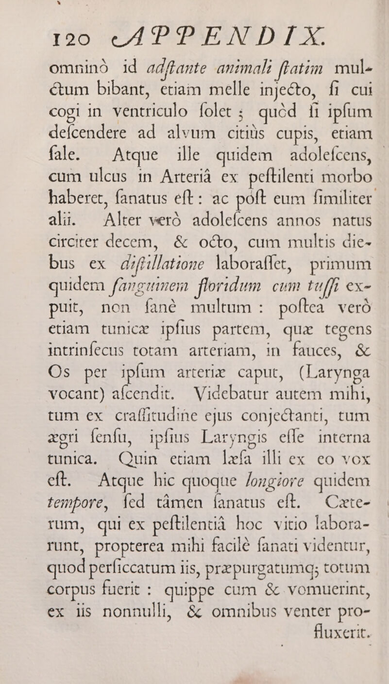 » 136 *APPENDTX omnind id adftante animali ftatim mul- cum bibant, etiam melle injecto, fi cui cogi in ventriculo folet ; quéd ii ipfum defcendere ad alvum cititis cupis, etiam fale. Atque ille quidem adolefcens, — cum ulcus in Arteria ex peftilenti morbo haberet, fanatus eft: ac poft eum fimiliter alii, Alter werd adolefcens annos natus circiter decem, & odcto, cum multis die- bus ex diftillatione \aboraffet, primum quidem fangeinen floridum cum tuffi ex- puit, non fané multum : poftea verd etiam tunice ipfius partem, quex tegens intrinfecus totam arteriam, in fauces, & Os per ipfum arterie caput, (Larynga vocant) afcendit. Videbatur autem mihi, tum ex craffitudine ejus conjectanti, tum xeri fenfu, ipfius Laryngis efle interna tunica. Quin etiam lefa illi ex eo vox eft. Atque hic quoque Jongiore quidem tempore, {ed tamen fanatus eft. Cete- rum, qui ex peftilentia hoc vitio labora- runt, propterea mihi facile fanati videntur, quod perficcatum iis, prepurgatuma; totum corpus fuerit : quippe cum & vomuerint, ex iis nonnulli, & omnibus venter pro- fluxerit. I,