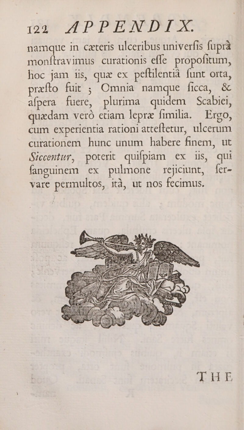 namque in ceteris ulceribus univerfis fupra monftravimus curationis efle propofitum, hoc jam iis, qua ex peftilentid funt orta, refto fuit ; Omnia namque ficca, &amp; afpera fuere, plurima quidem Scabiei, quadam vero etiam lepre fimilia. Ergo, cum experientia rationi atteftecur, ulcerum curationem hunc unum habere finem, ut Siccentur, poterit quifpiam ex ils, qui fanguinem ex pulmone rejiciunt, fer- vare permultos, ita, ut nos fecimus. ste So