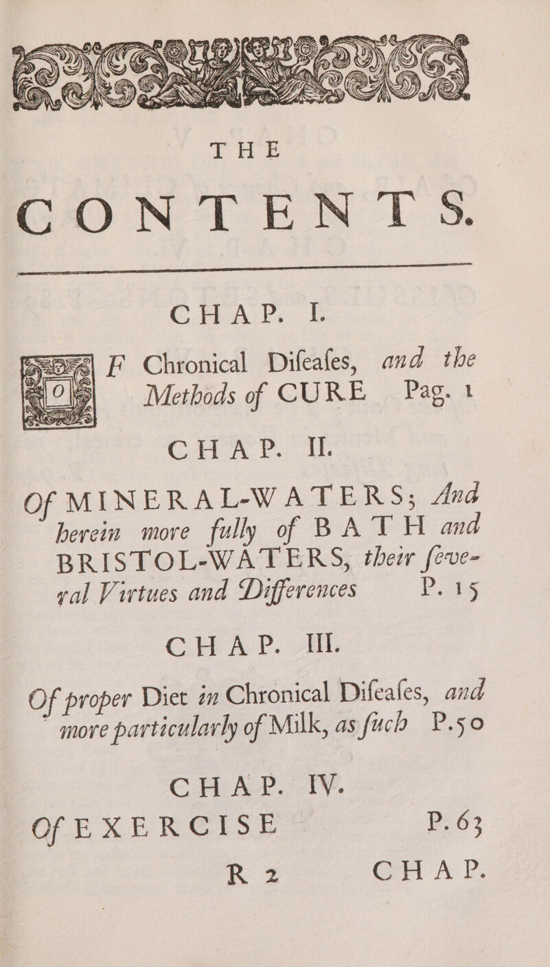 CHA. E ae| L Chronical Difeafes, and the ) Methods of CURE Pag. 1 A's bs al eae Of MINERAL-WATERS; And herein more fully of BATH ana BRISTOL-WATERS, their feve- val Virtues and Differences Pits GC. AP. AG, Of proper Diet in Chronical Difeafes, and  more particularly of Milk, as fuch P.50 CA AP. TV. Of EXERCISE P. 63 R z Cr A Vs