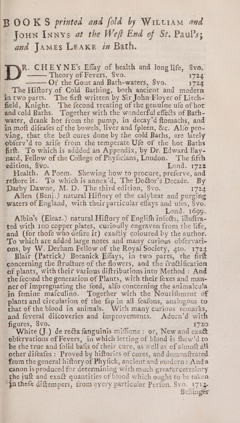 B OOK S printed and fold by Witt1am and Joun Innys at the Weft End of St. Paul’s; and James Leake iw Bath. R. CHEYNE’s Effay of health and long life, 8vo. ———- Theory of Fevers, 8vo. 1724 Of the Gout and Bath-waters, 8vo. | 1724. The Hiftory of Cold Bathing, both ancient and modern AIntwo parts. The firft written by Sir John-Floyer of Litch- field, Knight. The fecond treating of the genuine ufe of hot and cold Baths. ‘Together with the wonderful effets of Bath- water, drank hot from the pump, in decay’d ftomachs, and in moft difeafes of the bowels, liver and fpleen, &amp;c. Allo pro- ving, that the beft cures done by the cold Baths, are lately obferv’d to arife from the temperate Ufe of the hot Baths -firft. To which is addded an Appendix, by Dr. Edward Bay- nard, Fellow of the College of Phyficians, London. The fifth edition, 8vo. Lond: 1722 Health. A Poem. Shewing how to procure, preferve, and reftore it. To which is annex’d, The Do&amp;or’s Decade. By Darby Dawne, M. D. The third edition, 8vo. 1724 Allen (Benj.) natural Hiftory of the calybeat and purging waters of England, with their particular eflays and ules, 8vo. Lond. 1699. _ Albin’s (Eleaz.) natural Hiftory of Enelih infects, illuftra- ted with 100 copper plates, curioufly engraven from the life, and (for thofe who defire it) exattly coloured by the author. To which are added Jarge notes and many curious obfervati- ons, by W. Derham Fellow of the Royal Society, q4to. 1724 Blair (Patrick) Botanick Effays, in two parts, the firft concerning the ftruéture of the flowers, and the iru@ification of plants, with their various diftributions into Method : And the fecond the generation of Plants, with their fexes and man- ner of impregnating the feed, alfo concerning the animalcula in femine malfculino. Together with the Nourifhment of Jants and circulation of the fap in all feafons, analogous to that of the blood in animals. With many curious remarks, and fevera] difcoveries and improvements. Adorn’d with figures, 8vo. | 1720 White (J.) de reéta fanguinis miffione: or, New and exa&amp; obfervations of Fevers, in which letting of blood is thew’d to be the true and folid bafis of their cure, as wellas of almof all other difeafes: Proved by hiftorics of cures, and demonftrated from the general hiftory of Phyfick, ancient and modern: Anda canon is produced for determining with much greatercertainty _the juft and exaé&amp; quantities of blood which onght to be taken “inthefe diftempers, from cyery particular Perfon. 8vo. 171% eee ese ) Bellinger