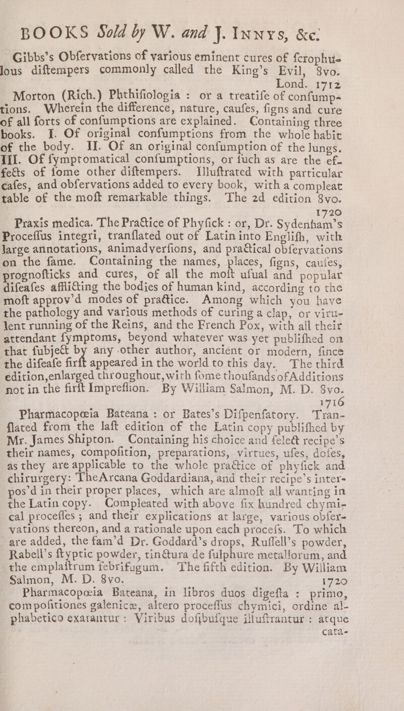 Gibbs’s Obfervations of various eminent cures of {crophtt- lous diftempers commonly called the King’s Evil, 8vo. ; Lond. 1712 Morton (Rich.) Phthifiologia : or a treatife of confump- tions. Wherein the difference, nature, caufes, figns and cure of all forts of confumptions are explained. Containing three books. J. Of original confumptions from the whole habit of the body. II. Of an original confumption of the Jungs. TiJ. Of fymptomatical confumptions, or fuch as are the ef. fe&ts of fome other diftempers. Illuftrated with particular cafes, and obfervations added to every book, with a compleat table of the moft remarkable things. The 2d edition 8vo. 1720 Praxis medica. The Praftice of Phyfick : or, Dr. Sidentaen’s Proceffus integri, tranflated out of Latin into Englifh, with large annotations, animadverfions, and practical obfervations on the fame. Containing the names, places, figns, caules, prognofticks and cures, of all the moft ufual and popular difeafes affli€ting the bodies of human kind, according to the moft approv’d modes of prattice. Among which you have the pathology and various methods of curing a clap, or viru- Jent running of the Reins, and the French Pox, with all their attendant fymptoms, beyond whatever was yet publifhed on that fubjett by any other author, ancient or modern, fince the difeafe fir appeared in the world to this day. The third edition,enlarged throughout, with fome thoufands ofAdditions not in the firft Impreflion. By William Salmon, M. D. 8vo. 1716 Pharmacopeeia Bateana : or Bates’s Difpenfatory. ‘Tran- flated from the laft edition of the Latin copy publifhed by Mr. James Shipton. Containing his choice and feleét recipe’s their names, compofition, preparations, virtues, ufes, dofes, as they are applicable to the whole pradtice of phyfick and chirurgery: TheArcana Goddardiana, and their recipe’s inter- pos’d in their proper places, which are almoft all wanting in the Latin copy. Compleated with above fix hundred chymi- cal proceffes ; and their explications at large, various obfer- vations thereon, and a rationale upon each procefs. To which are added, the fam’d Dr. Goddard’s drops, Ruffell’s powder, Rabell’s ftyptic powder, tin@tura de fulphure metallorum, and the emplaftrum febrifugum. The fifth edition. By William Salmon, M. D. 8yo. 1720 Pharmacopeia Bateana, in libros duos digefta : primo, com pofitiones galenice, altero proceflus chymici, ordine al- phabetico exarantur: Viribus dofjbufque illuftrantur : atque cata-