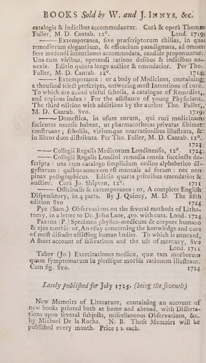 catalogis &amp; indicibusaccommodantur. Cura &amp; opera Thomas Fuller, M. D. Cantab. 12°. Lond. 17199 Extemporanea, five prefcriptorum chilias, in quad remediorum elegantium, &amp; efficacium paradigmata, ad omness fere medendi intentiones accommodata, candide proponuntur,, Unacum viribus, operandi ratione dofibus &amp; indicibus an. nexis. Editio quinta longe auctior &amp; emendatior. Per Tho.. Fuller, M. D. Cantab. 12°. 17144 ~ Extemporanea : or a body of Medicines, containing: a thoufand fele&amp; pref{cripts, antwering moft Intentions of cure.. ‘To which are auded ufeful {cholia, a catalogue of Remedies,, and copious index: For the afliftance of young Phyficians,.. The third edition with additions by the author Tho. Fuller,, M. D. Cantab. 8vo. 1719) ——~ Domeftica, in ufum eorum, qui ruri medicinam) facientes necefle habent, ut pharmacothecas privatas fibimett conftruant ; f{choliis, viriumque enarrationibus illuftrata, &amp;: in libros duos diftributa. Per Tho. Fuller, M. D. Cantab. 12°.. 1723} —— Collegii Regalis Medicorum Londinenfis, 12°. a —~— Collegii Regalis Londini remedia omnia fuccin&amp;e de-. {cripta : una cum catalogo fimplicium ordine alphabetico dis. geftorum : quibus annexum eft manuale ad forum: nec non: pinax pofographicus. Editio quarta prioribus emendatior &amp;: auctior. Cura Jo. Shipton, 12°. {71 Officinalis &amp; extemporanea : or, A coniplete Englifly: Difpenfatory, in 4 parts. By J. Quincy, M.D. The fifth edition 8vo 17Z Paxton (P.) Specimen phyfico-medicum de corpore humano &amp; ejus morbis: or, An efiay concerning the knowledge and cure of moft difeafes affli@ing human bodies. To which is annexed, A fhort account of falivations and the ufe ofmercury, 8vo Lond. 1714 Tabor (Jo.) Exercitationes medice, que tam morborum Cum fig. 8yo. 1724, Lately publithed for July 1725. (being the feventh) New Memoirs of Literature, containing an account of new books printed both at home and abroad, with Differta- tions upon feveral fubjeéts, mifcellaneous Obfervations, &amp;c. by Michael De la Roche. N. B. Thefe Memoirs will be publifhed eyery month. Price 1 s. each.