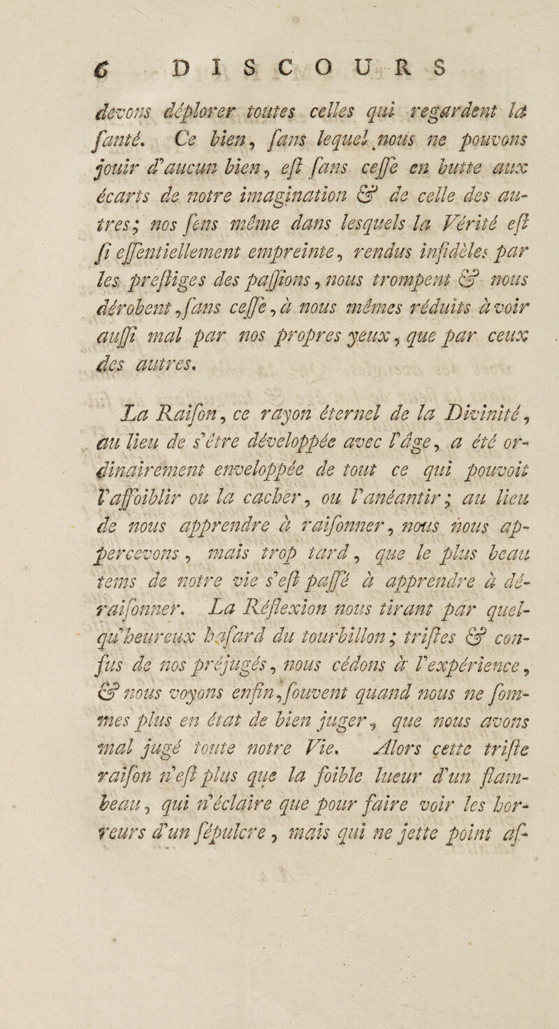 devons déplorer tonies celles qui regardent la feinté. Ce bien, fans lequel nous ne pouvons jouir d'aucun bien, e/l fans ceffe en butte aux écarts de notre imagination & de celle des au¬ tres; nos feus même dans lesquels la Vérité efl fi ejfentiellement empreinte«, rendus infidèles par les prefliges des pajfons, nous trompent & nous dérobent fans ceffe, à nous mêmes réduits à voir auffi mal par ms propres jeux, que par ceux des autres. La Raifon, ce rayon éternel de la Divinité, au lieu de s'être développée avec T âge, a été or¬ dinairement enveloppée de tout ce qui pouvoit Vaffoiblir ou la cacher, ou Panéantir ; au lieu de nous apprendre à raifonner, nous nous ap- percevons, mais trop tard, que le plus beau tenus de notre vie s'efi pajfê à apprendre à dé- raifonner. La Réflexion nous tirant par quel- qu'heureux h fard du tourbillon ; tripes & con¬ fus de nos préjugés, nous cédons à' l'expérience, & nous voyons enfin fouvent quand nous ne fom- mes plus en état de bien jugerque nous avons mal jugé toute notre Vie. Alors cette trifte raifon n'efl plus que la foible lueur d'un flam¬ beau 5 qui n'éclaire que pour faire voir les hor¬ reurs d'un fépulcrè 0 mais qui ne jette point af-