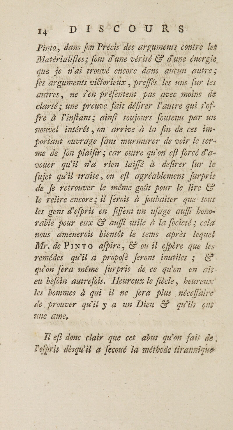 Pinto•> à ans Jon Précis des arguments contre teï Matérialises ; font d'une vérité & d'une énergie que je n'ai trouvé encore dans aucun autre ; [es arguments victorieux, preffés les uns fur les autres, ne s'en préfentent pas avec moins de clarté; une preuve fait défirer Vautre qui s'of¬ fre à Vin fiant; ainfi toujours fou tenu par un nouvel intérêt, on arrive à la fin de cet im¬ portant ouvrage fans murmurer de voir le ter- me de fon plaifir; car outre, qu'on efi forcé d'a¬ vouer qu'il n'a rien lai fié à defirer fur le fujet qu'il traite, on efi agréablement fur pris de [e retrouver le même goût pour le lire & le relire encore; il fer oit à Jouhaiter que tous les gens d'efprit en fiffent tin ufage auffi hono¬ rable pour eux & auffi utile à la focieté ; cela mus amener oit bientôt le tems après lequel Mr. de Pinto afpire, & ou il ejpère que les remèdes qu'il a propofé feront inutiles ; & qu'on fera même furpris de ce qu'on en ait - eu befoin autrefois. Heureux le fiècle, heureux les hommes à qui il ne fera plus nécejfaire de prouver qu'il y a un Dieu & qu'ils ont une amey Il efi donc clair que cet abus qu'on fait de, Tefprit dèsqiiü a feçoué la méthode tir an nique